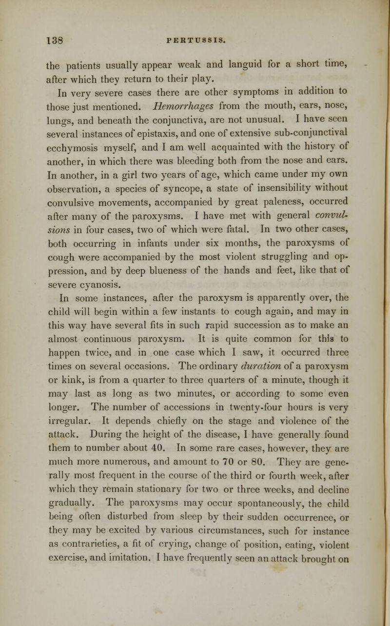 the patients usually appear weak and languid for a short time, after which they return to their play. In very severe cases there are other symptoms in addition to those just mentioned. Hemorrhages from the mouth, ears, nose, lungs, and beneath the conjunctiva, are not unusual. I have seen several instances of epistaxis, and one of extensive sub-conjunctival ecchymosis myself, and I am well acquainted with the history of another, in which there was bleeding both from the nose and ears. In another, in a girl two years of age, which came under my own observation, a species of syncope, a state of insensibility without convulsive movements, accompanied by great paleness, occurred after many of the paroxysms. I have met with general convul- sions in four cases, two of which were fatal. In two other cases, both occurring in infants under six months, the paroxysms of cough were accompanied by the most violent struggling and op- pression, and by deep blueness of the hands and feet, like that of severe cyanosis. In some instances, after the paroxysm is apparently over, the child will begin within a few instants to cough again, and may in this way have several fits in such rapid succession as to make an almost continuous paroxysm. It is quite common for this to happen twice, and in one case which I saw, it occurred three times on several occasions. The ordinary duration of a paroxysm or kink, is from a quarter to three quarters of a minute, though it may last as long as two minutes, or according to some even longer. The number of accessions in twenty-four hours is very irregular. It depends chiefly on the stage and violence of the attack. During the height of the disease, I have generally found them to number about 40. In some rare cases, however, they are much more numerous, and amount to 70 or 80. They are gene- rally most frequent in the course of the third or fourth week, after which they remain stationary for two or three weeks, and decline gradually. The paroxysms may occur spontaneously, the child being often disturbed from sleep by their sudden occurrence, or they may be excited by various circumstances, such for instance as contrarieties, a fit of crying, change of position, eating, violent exercise, and imitation. I have frequently seen an attack brought on