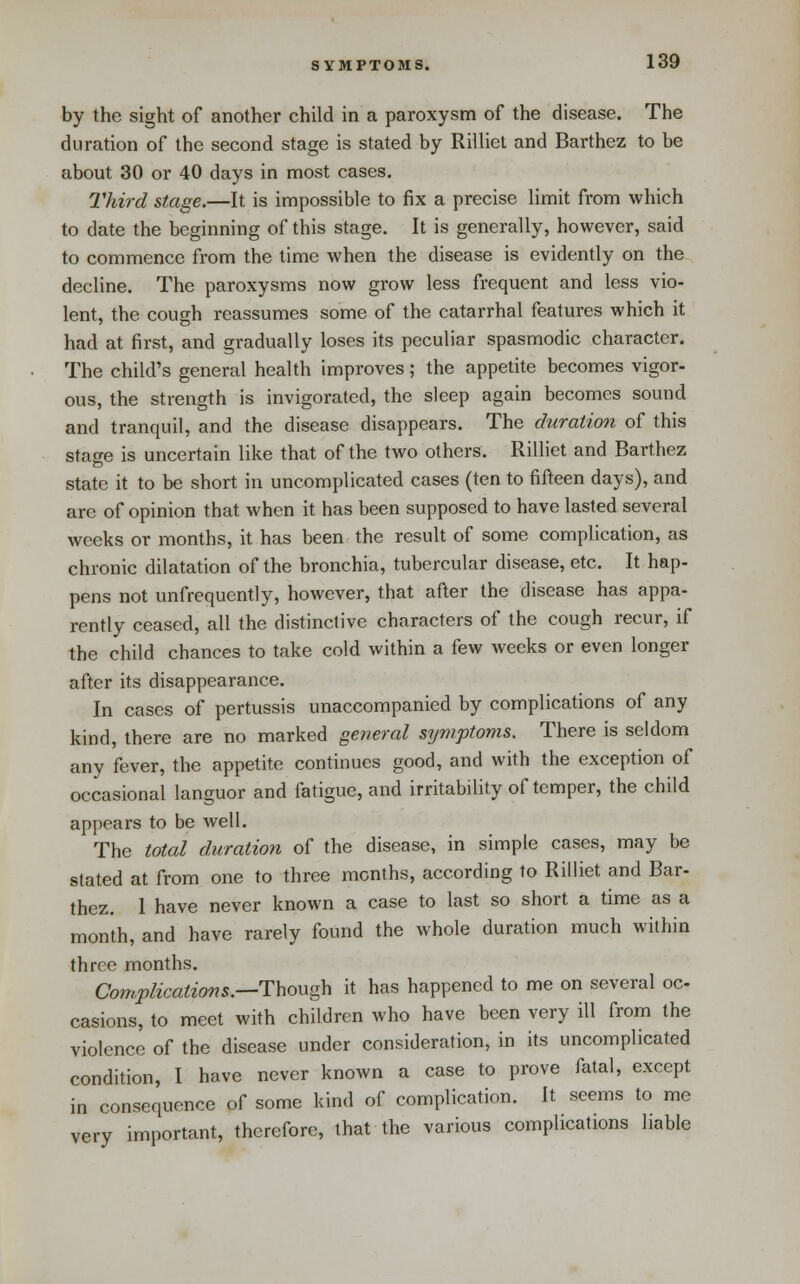 by the sight of another child in a paroxysm of the disease. The duration of the second stage is stated by Rilliel and Barthez to be about 30 or 40 days in most cases. Third stage.—It is impossible to fix a precise limit from which to date the beginning of this stage. It is generally, however, said to commence from the time when the disease is evidently on the decline. The paroxysms now grow less frequent and less vio- lent, the cough reassumes some of the catarrhal features which it had at first, and gradually loses its peculiar spasmodic character. The child's general health improves; the appetite becomes vigor- ous, the strength is invigorated, the sleep again becomes sound and tranquil, and the disease disappears. The duration of this stage is uncertain like that of the two others. Rilliet and Barthez state it to be short in uncomplicated cases (ten to fifteen days), and are of opinion that when it has been supposed to have lasted several weeks or months, it has been the result of some complication, as chronic dilatation of the bronchia, tubercular disease, etc. It hap- pens not unfrequently, however, that after the disease has appa- rently ceased, all the distinctive characters of the cough recur, if the child chances to take cold within a few weeks or even longer after its disappearance. In cases of pertussis unaccompanied by complications of any kind, there are no marked general symptoms. There is seldom any fever, the appetite continues good, and with the exception of occasional languor and fatigue, and irritabiUty of temper, the child appears to be well. The total duration of the disease, in simple cases, may be stated at from one to three months, according to Rilliet and Bar- thez. I have never known a case to last so short a time as a month, and have rarely found the whole duration much within three months. Com.plications—i:hov.g\\ it has happened to me on several oc casions, to meet with children who have been very ill from the violence of the disease under consideration, in its uncomplicated condition, I have never known a case to prove fatal, except in consequence of some kind of complication. It seems to me very important, therefore, that the various complications liable