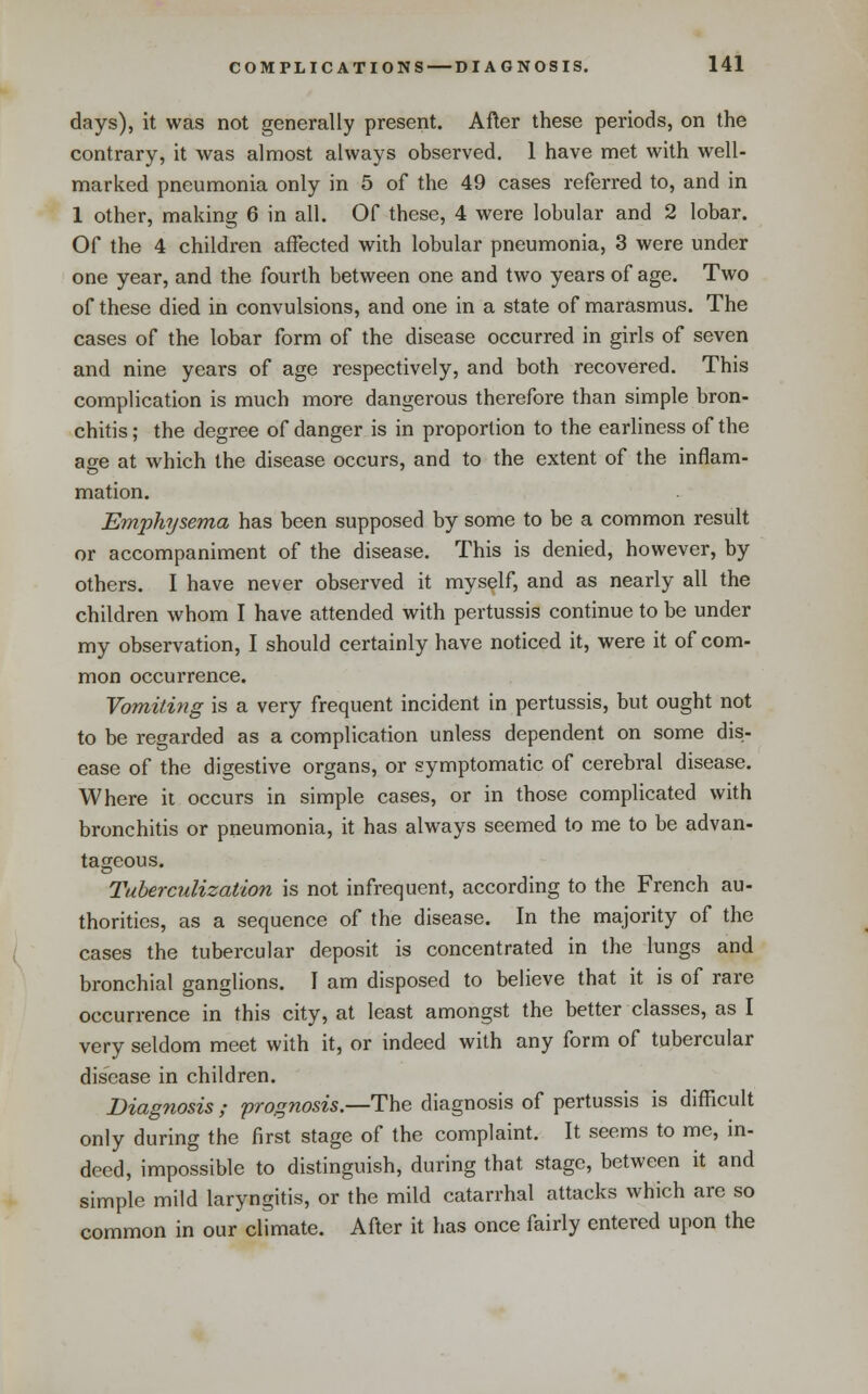 days), it was not generally present. After these periods, on the contrary, it was almost always observed. 1 have met with well- marked pneumonia only in 5 of the 49 cases referred to, and in 1 other, making 6 in all. Of these, 4 were lobular and 2 lobar. Of the 4 children affected with lobular pneumonia, 3 were under one year, and the fourth between one and two years of age. Two of these died in convulsions, and one in a state of marasmus. The cases of the lobar form of the disease occurred in girls of seven and nine years of age respectively, and both recovered. This complication is much more dangerous therefore than simple bron- chitis ; the degree of danger is in proportion to the earliness of the age at which the disease occurs, and to the extent of the inflam- mation. Emphysema has been supposed by some to be a common result or accompaniment of the disease. This is denied, however, by others. I have never observed it myself, and as nearly all the children whom I have attended with pertussis continue to be under my observation, I should certainly have noticed it, were it of com- mon occurrence. Vomitiy^g is a very frequent incident in pertussis, but ought not to be regarded as a complication unless dependent on some dis- ease of the digestive organs, or symptomatic of cerebral disease. Where it occurs in simple cases, or in those complicated with bronchitis or pneumonia, it has always seemed to me to be advan- tageous. Tuberculization is not infrequent, according to the French au- thorities, as a sequence of the disease. In the majority of the cases the tubercular deposit is concentrated in the lungs and bronchial ganglions. I am disposed to believe that it is of rare occurrence in this city, at least amongst the better classes, as I very seldom meet with it, or indeed with any form of tubercular disease in children. Diagnosis ; 'prognosis.—The diagnosis of pertussis is difficult only during the first stage of the complaint. It seems to me, in- deed, impossible to distinguish, during that stage, between it and simple mild laryngitis, or the mild catarrhal attacks which are so common in our climate. After it has once fairly entered upon the