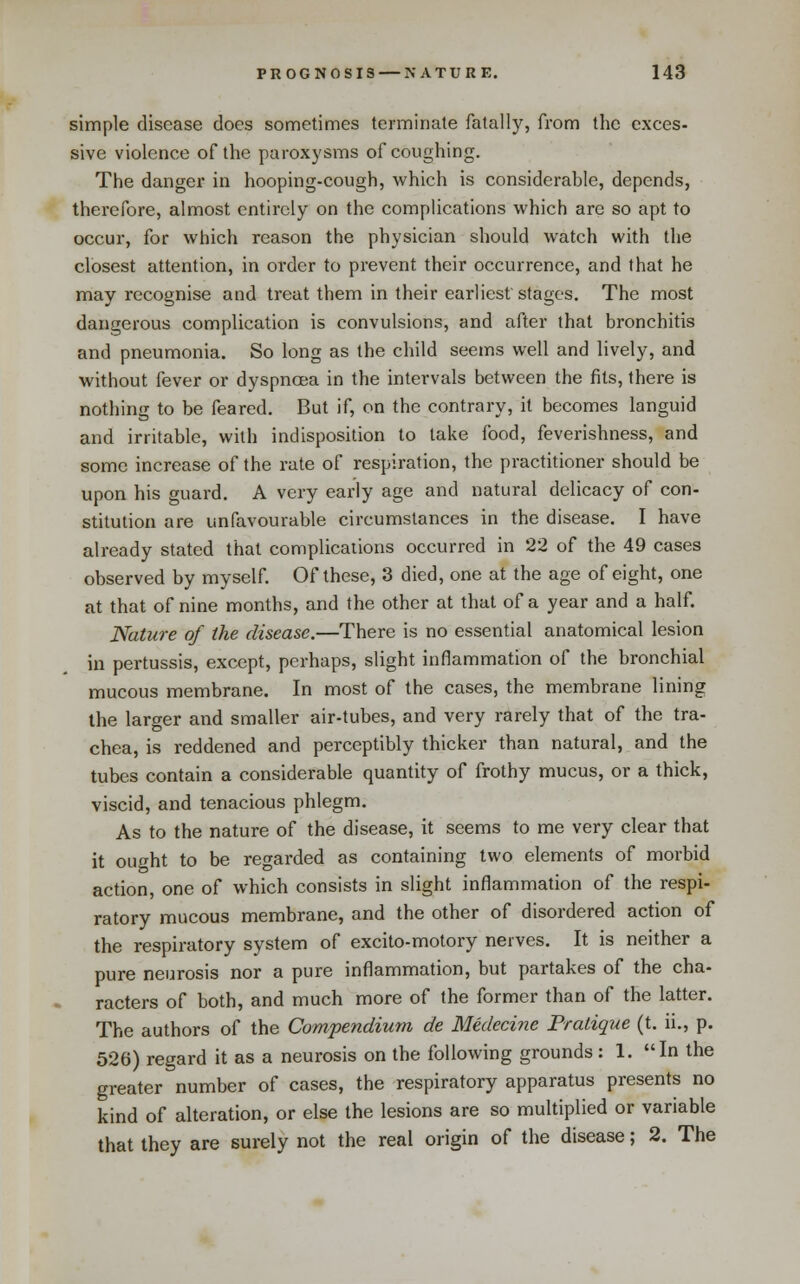 simple disease docs sometimes terminate fatally, from the exces- sive violence of the paroxysms of coughing. The danger in hooping-cough, which is considerable, depends, therefore, almost entirely on the complications which are so apt to occur, for which reason the physician should watch with the closest attention, in order to prevent their occurrence, and that he may recognise and treat them in their earliest stages. The most dangerous complication is convulsions, and after that bronchitis and pneumonia. So long as the child seems well and lively, and without fever or dyspnoea in the intervals between the fits, there is nothing to be feared. But if, on the contrary, it becomes languid and irritable, with indisposition to take food, feverishness, and some increase of the rate of respiration, the practitioner should be upon his guard. A very early age and natural delicacy of con- stitution are unfavourable circumstances in the disease. I have already stated that complications occurred in 22 of the 49 cases observed by myself. Of these, 3 died, one at the age of eight, one at that of nine months, and the other at that of a year and a half. Nature of the disease.—There is no essential anatomical lesion in pertussis, except, perhaps, slight inflammation of the bronchial mucous membrane. In most of the cases, the membrane lining the larger and smaller air-tubes, and very rarely that of the tra- chea, is reddened and perceptibly thicker than natural, and the tubes contain a considerable quantity of frothy mucus, or a thick, viscid, and tenacious phlegm. As to the nature of the disease, it seems to me very clear that it ought to be regarded as containing two elements of morbid action, one of which consists in slight inflammation of the respi- ratory mucous membrane, and the other of disordered action of the respiratory system of excito-motory nerves. It is neither a pure neurosis nor a pure inflammation, but partakes of the cha- racters of both, and much more of the former than of the latter. The authors of the Compendium de Medecine Pratique (t. ii., p. 526) regard it as a neurosis on the following grounds: 1. In the greater number of cases, the respiratory apparatus presents no kind of alteration, or else the lesions are so multiplied or variable that they are surely not the real origin of the disease; 2. The