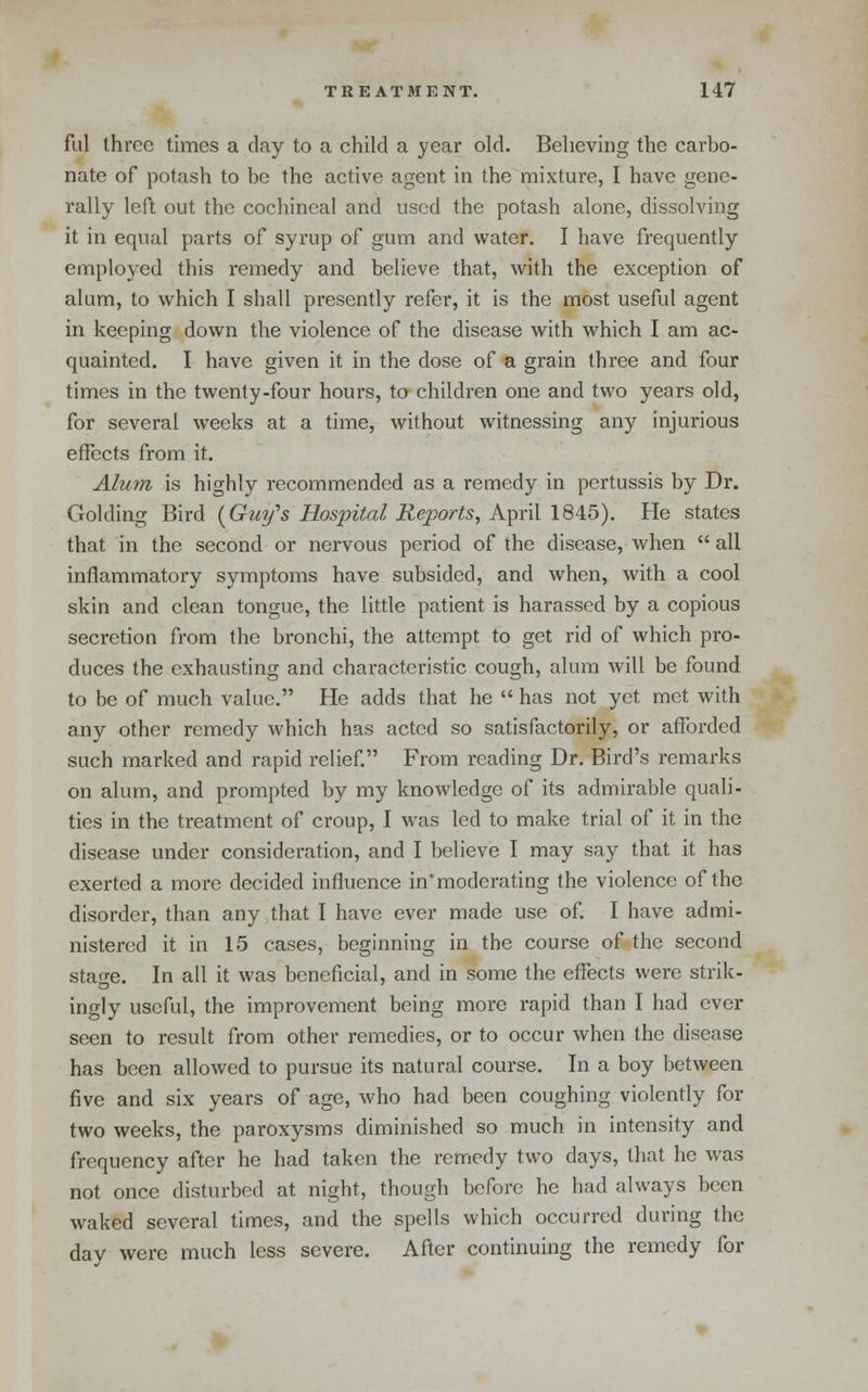 ful three times a day to a child a year old. Believing the carbo- nate of potash to be the active agent in the mixture, I have gene- rally left out the cochineal and used the potash alone, dissolving it in equal parts of syrup of gum and water. I have frequently employed this remedy and believe that, with the exception of alum, to which I shall presently refer, it is the most useful agent in keeping down the violence of the disease with which I am ac- quainted. I have given it in the dose of a grain three and four times in the twenty-four hours, to children one and two years old, for several weeks at a time, without witnessing any injurious effects from it. Alum is highly recommended as a remedy in pertussis by Dr. Golding Bird (^Guy's Hospital Reports, April 1845). He states that in the second or nervous period of the disease, when all inflammatory symptoms have subsided, and when, with a cool skin and clean tongue, the little patient is harassed by a copious secretion from the bronchi, the attempt to get rid of which pro- duces the exhausting and characteristic cough, alum will be found to be of much value. He adds that he  has not yet met with any other remedy which has acted so satisfactorily, or alTorded such marked and rapid relief. From reading Dr. Bird's remarks on alum, and prompted by my knowledge of its admirable quali- ties in the treatment of croup, I was led to make trial of it in the disease under consideration, and I believe I may say that it has exerted a more decided influence in'moderating the violence of the disorder, than any that I have ever made use of. I have admi- nistered it in 15 cases, beginning in the course of the second stage. In all it was beneficial, and in some the effects were strik- ingly useful, the improvement being more rapid than I had ever seen to result from other remedies, or to occur when the disease has been allowed to pursue its natural course. In a boy between five and six years of age, who had been coughing violently for two weeks, the paroxysms diminished so much in intensity and frequency after he had taken the remedy two days, that he was not once disturbed at night, though before he had always been waked several times, and the spells which occurred during the day were much less severe. After continuing the remedy for