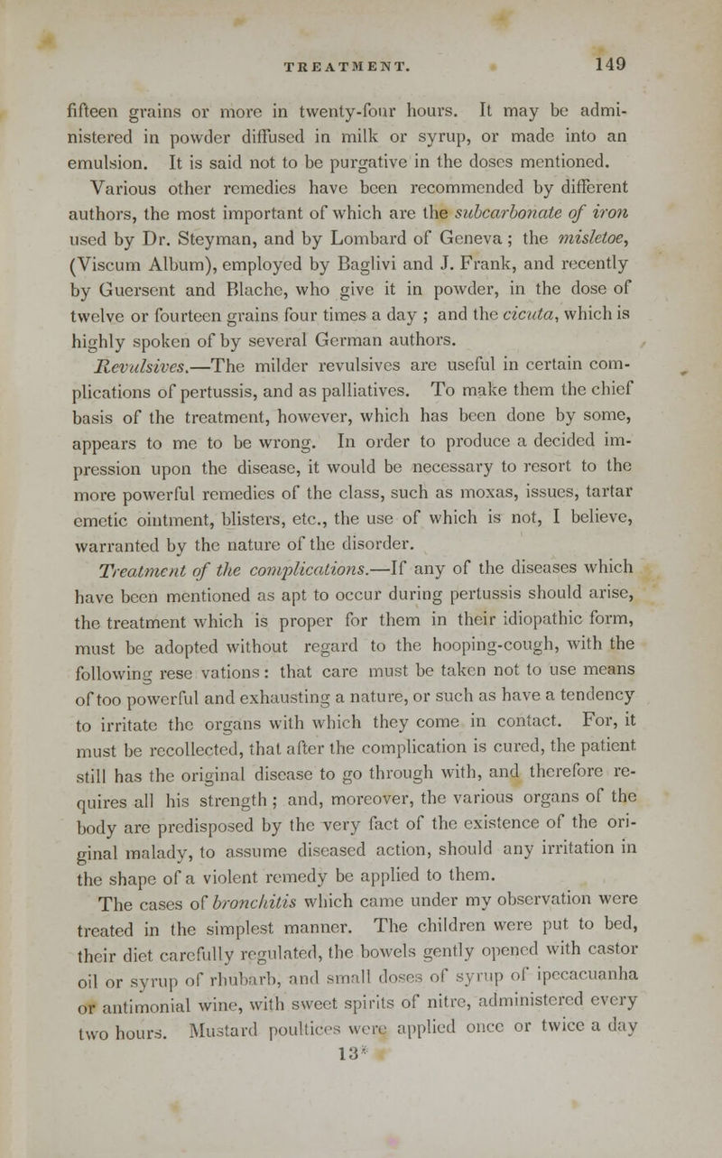 fifteen grains or more in twenty-four hours. It may be admi- nistered in powder diffused in milk or syrup, or made into an emulsion. It is said not to be purgative in the doses mentioned. Various other remedies have been recommended by different authors, the most important of which are the siihcarhonate of iron used by Dr. Steyman, and by Lombard of Geneva ; the misletoe, (Viscum Album), employed by Baglivi and J. Frank, and recently by Guerscnt and Rlachc, who give it in powder, in the dose of twelve or fourteen grains four times a day ; and the cicuta, which is highly spoken of by several Gei-man authors. Revulsives,—The milder revulsives are useful in certain com- plications of pertussis, and as palliatives. To make them the chief basis of the treatment, however, which has been done by some, appears to me to be wrong. In order to produce a decided im- pression upon the disease, it would be necessary to resort to the more powerful remedies of the class, such as moxas, issues, tartar emetic ointment, blisters, etc., the use of which is not, I believe, warranted by the nature of the disorder. Treatment of the complications.—If any of the diseases which have been mentioned as apt to occur during pertussis should arise, the treatment which is proper for them in their idiopathic form, must be adopted without regard to the hooping-cough, with the following rese vations: that care must be taken not to use means of too powerful and exhausting a nature, or such as have a tendency to irritate the organs with which they come in contact. For, it must be recollected, that after the complication is cured, the patient still has the original disease to go through with, and therefore re- quires all his strength ; and, moreover, the various organs of the body are predisposed by the very fact of the existence of the ori- ginal malady, to assume diseased action, should any irritation in the shape of a violent remedy be applied to them. The cases of bronchitis which came under my observation were treated in the simplest manner. The children were put to bed, their diet carefully regulated, the bowels gently opened with castor oil or syrup of rhubarb, and small doses of syrup of ipecacuanha or antimonial wine, with sweet spirits of nitre, administered every two hours. Mustard poultices were applied once or twice a day 13^