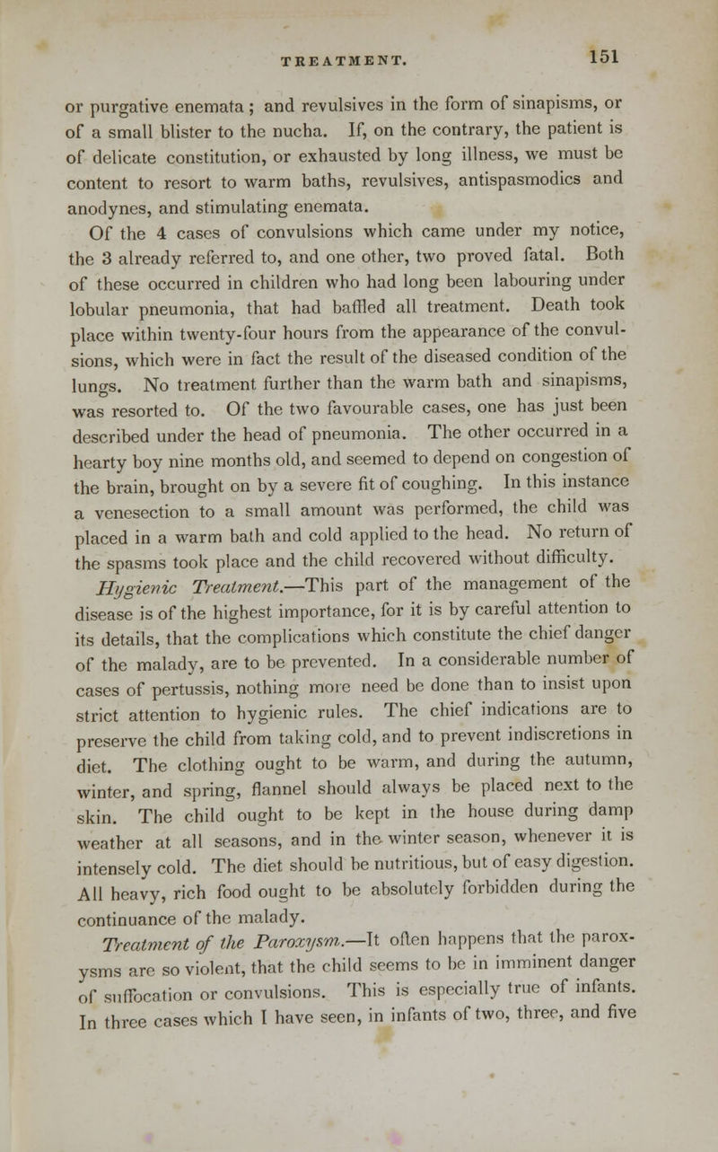 or purgative enemata ; and revulsives in the form of sinapisms, or of a small blister to the nucha. If, on the contrary, the patient is of delicate constitution, or exhausted by long illness, we must be content to resort to warm baths, revulsives, antispasmodics and anodynes, and stimulating enemata. Of the 4 cases of convulsions which came under my notice, the 3 already referred to, and one other, two proved fatal. Both of these occurred in children who had long been labouring under lobular pneumonia, that had baffled all treatment. Death took place within twenty-four hours from the appearance of the convul- sions, which were in fact the result of the diseased condition of the lungs. No treatment further than the warm bath and sinapisms, was resorted to. Of the two favourable cases, one has just been described under the head of pneumonia. The other occurred in a hearty boy nine months old, and seemed to depend on congestion of the brain, brought on by a severe fit of coughing. In this instance a venesection to a small amount was performed, the child was placed in a warm bath and cold applied to the head. No return of the spasms took place and the child recovered without difficulty. Hygienic Treatment.—This part of the management of the disease is of the highest importance, for it is by careful attention to its details, that the complications which constitute the chief danger of the malady, are to be prevented. In a considerable number of cases of pertussis, nothing more need be done than to insist upon strict attention to hygienic rules. The chief indications are to preserve the child from taking cold, and to prevent indiscretions in diet. The clothing ought to be warm, and during the autumn, winter, and spring, flannel should always be placed next to the skin. The child ought to be kept in the house during damp weather at all seasons, and in the winter season, whenever it is intensely cold. The diet should be nutritious, but of easy digestion. All heavy, rich food ought to be absolutely forbidden during the continuance of the malady. Treatment of the Paroxysm.—ll oRen happens that the parox- ysms are so violent, that the child seems to be in imminent danger of suffocation or convulsions. This is especially true of infants. In three cases which I have seen, in infants of two, three, and five