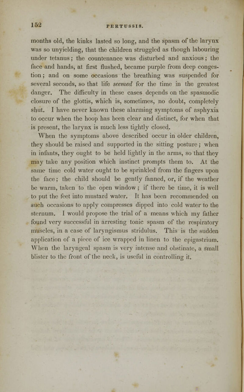 months old, the kinks lasted so long, and the spasm of the larynx was so unyielding, that the children struggled as though labouring under tetanus; the countenance was disturbed and anxious; the face and hands, at first flushed, became purple from deep conges- tion ; and on some occasions the breathing was suspended for several seconds, so that life seemed for the time in the greatest danger. The difficulty in these cases depends on the spasmodic closure of the glottis, which is, sometimes, no doubt, completely shut. I have never known these alarming symptoms of asphyxia to occur when the hoop has been clear and distinct, for when that is present, the larynx is much less tightly closed. When the symptoms above described occur in older children, they should be i-aised and supported in the sitting posture; when in infants, they ought to be held lightly in the arms, so that they may take any position which instinct prompts them to. At the same time cold water ought to be sprinkled from the fingers upon the face; the child should be gently fanned, or, if the weather be warm, taken to the open window ; if there be time, it is well to put the feet into mustard water. It has been recommended on such occasions to apply compresses dipped into cold water to the sternum. I would propose the trial of a means which my father found very successful in arresting tonic spasm of the respiratory muscles, in a case of laryngismus stridulus. This is the sudden application of a piece of ice wrapped in linen to the epigastrium. When the laryngeal spasm is very intense and obstinate, a Small blister to the front of the neck, is useful in controlling it.