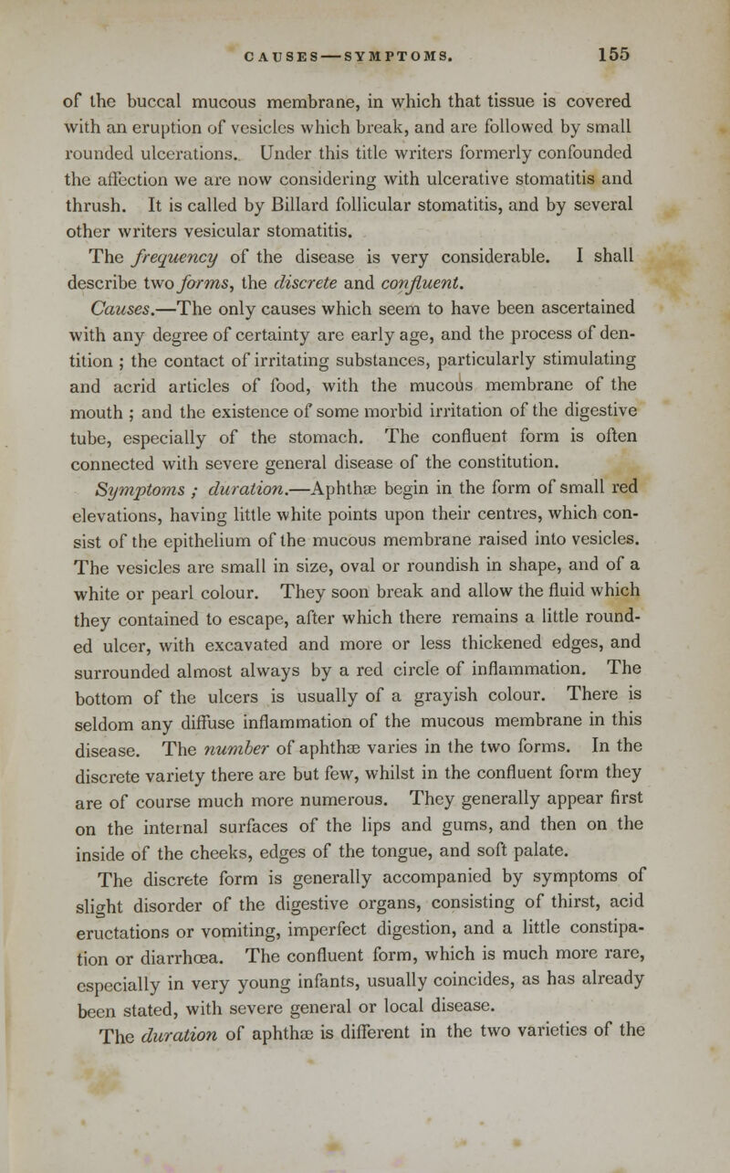 of the buccal mucous membrane, in which that tissue is covered with an eruption of vesicles which break, and are followed by small rounded ulcerations.. Under this title writers formerly confounded the affection we are now considering with ulcerative stomatitis and thrush. It is called by Billard follicular stomatitis, and by several other writers vesicular stomatitis. The frequency of the disease is very considerable. I shall describe iwo forms, the discrete and confluent. Causes.—The only causes which seem to have been ascertained with any degree of certainty are early age, and the process of den- tition ; the contact of irritating substances, particularly stimulating and acrid articles of food, with the mucous membrane of the mouth ; and the existence of some morbid irritation of the digestive tube, especially of the stomach. The confluent form is often connected with severe general disease of the constitution. Symptoms ; duration.—Aphthae begin in the form of small red elevations, having little white points upon their centres, which con- sist of the epithelium of the mucous membrane raised into vesicles. The vesicles are small in size, oval or roundish in shape, and of a white or pearl colour. They soon break and allow the fluid which they contained to escape, after which there remains a little round- ed ulcer, with excavated and more or less thickened edges, and surrounded almost always by a red circle of inflammation. The bottom of the ulcers is usually of a grayish colour. There is seldom any diffuse inflammation of the mucous membrane in this disease. The number of aphthse varies in the two forms. In the discrete variety there are but few, whilst in the confluent form they are of course much more numerous. They generally appear first on the internal surfaces of the lips and gums, and then on the inside of the cheeks, edges of the tongue, and soft palate. The discrete form is generally accompanied by symptoms of slight disorder of the digestive organs, consisting of thirst, acid eructations or vomiting, imperfect digestion, and a little constipa- tion or diarrhoea. The confluent form, which is much more rare, especially in very young infants, usually coincides, as has already been stated, with severe general or local disease. The duration of aphthae is different in the two varieties of the