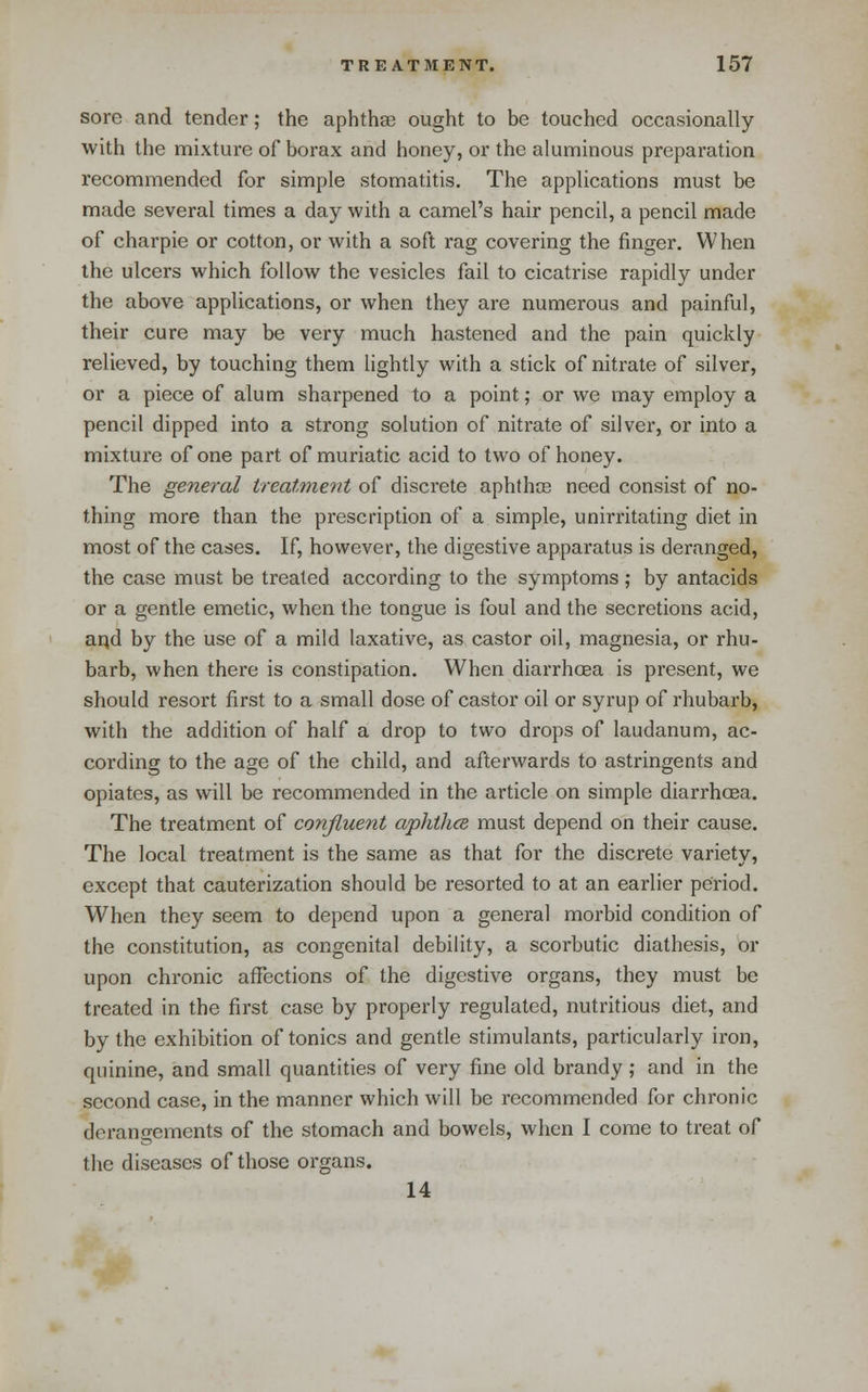 sore and tender; the aphthae ought to be touched occasionally with the mixture of borax and honey, or the aluminous preparation recommended for simple stomatitis. The applications must be made several times a day with a camel's hair pencil, a pencil made of charpie or cotton, or with a soft rag covering the finger. When the ulcers which follow the vesicles fail to cicatrise rapidly under the above applications, or when they are numerous and painful, their cure may be very much hastened and the pain quickly relieved, by touching them lightly with a stick of nitrate of silver, or a piece of alum sharpened to a point; or we may employ a pencil dipped into a strong solution of nitrate of silver, or into a mixture of one part of muriatic acid to two of honey. The general treatment of discrete aphthoe need consist of no- thing more than the prescription of a simple, unirritating diet in most of the cases. If, however, the digestive apparatus is deranged, the case must be treated according to the symptoms ,• by antacids or a gentle emetic, when the tongue is foul and the secretions acid, aqd by the use of a mild laxative, as castor oil, magnesia, or rhu- barb, when there is constipation. When diarrhoea is present, we should resort first to a small dose of castor oil or syrup of rhubarb, with the addition of half a drop to two drops of laudanum, ac- cording to the age of the child, and afterwards to astringents and opiates, as will be recommended in the article on simple diarrhoea. The treatment of confluent aphthce must depend on their cause. The local treatment is the same as that for the discrete variety, except that cauterization should be resorted to at an earlier period. When they seem to depend upon a general morbid condition of the constitution, as congenital debility, a scorbutic diathesis, or upon chronic affections of the digestive organs, they must be treated in the first case by properly regulated, nutritious diet, and by the exhibition of tonics and gentle stimulants, particularly iron, quinine, and small quantities of very fine old brandy ; and in the second case, in the manner which will be recommended for chronic derangements of the stomach and bowels, when I come to treat of the diseases of those organs. 14