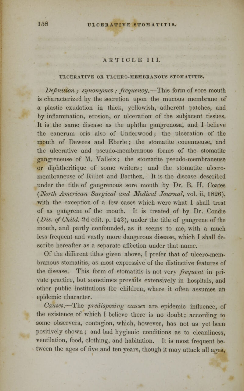 ARTICLE III. ULCERATIVE OR ULCERO-MEMBRANOUS STOMATITIS. Definition ; synomjmes ; frequency.—This form of sore mouth is characterized by the secretion upon the mucous membrane of a plastic exudation in thick, yellowish, adherent patches, and by inflammation, erosion, or ulceration of the subjacent tissues. It is the same disease as the aphtha gangrenosa, and I believe the cancrum oris also of Underwood; the ulceration of the mouth of Dewees and Eberle ; the stomatite couenneuse, and the ulcerative and pseudo-membranous forms of the stomatite gangreneuse of M. Valleix; the stomatite pseudo-membraneuse or diphtheritique of some writers; and the stomatite ulcero- membraneuse of Rilliet and Barthez. It is the disease described under the title of gangrenous sore mouth by Dr. B. H. Coates {TSlorth Ainerican Surgical and Medical Journal, vol. ii, 1826), with the exception of a few cases which were what I shall treat of as gangrene of the mouth. It is treated of by Dr. Condie {Bis. of Child. 2d edit. p. 142), under the title of gangrene of the mouth, and partly confounded, as it seems to me, with a much less frequent and vastly more dangerous disease, which I shall de- scribe hereafter as a separate affection under that name. Of the different titles given above, I prefer that of ulcero-mem- branous stomatitis, as most expressive of the distinctive features of the disease. This form of stomatitis is not very frequent in pri- vate practice, but sometimes prevails extensively in hospitals, and other public institutions for children, where it often assumes an epidemic character. Causes.—The predisposing causes are epidemic influence, of the existence of which I believe there is no doubt; according to some observers, contagion, which, however, has not as yet been positively shown; and bad hygienic conditions as to cleanliness, ventilation, food, clothing, and habitation. It is most frequent be- tween the ages of five and ten years, though it may attack all ages,