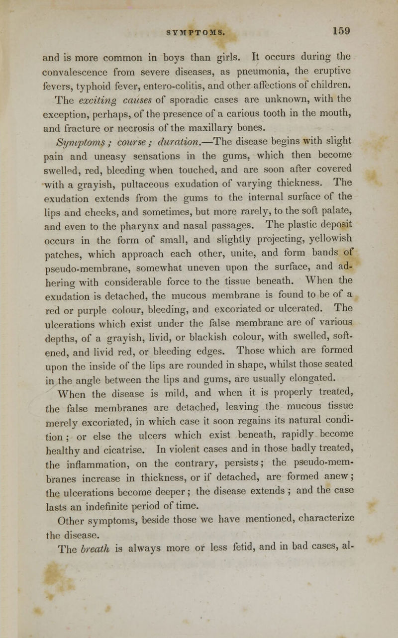 and is more common in boys than girls. It occurs during the convalescence from severe diseases, as pneumonia, the eruptive fevers, typhoid fever, entero-colitis, and other affections of children. The exciting causes of sporadic cases are unknown, with the exception, perhaps, of the presence of a carious tooth in the mouth, and fracture or necrosis of the maxillary bones. Symptoms ; course ; duration.—The disease begins with slight pain and uneasy sensations in the gums, which then become swelled, red, bleeding when touched, and are soon after covered with a grayish, pultaceous exudation of varying thickness. The exudation extends from the gums to the internal surface of the lips and cheeks, and sometimes, but more rarely, to the soft palate, and even to the pharynx and nasal passages. The plastic deposit occurs in the form of small, and slightly projecting, yellowish patches, which approach each other, unite, and form bands of pseudo-membrane, somewhat uneven upon the surface, and ad- hering with considerable force to the tissue beneath. When the exudation is detached, the mucous membrane is found to be of a red or purple colour, bleeding, and excoriated or ulcerated. The ulcerations which exist under the false membrane are of various depths, of a grayish, livid, or blackish colour, with swelled, soft- ened, and livid red, or bleeding edges. Those which are formed upon the inside of the lips are rounded in shape, whilst those seated in the angle between the lips and gums, are usually elongated. When the disease is mild, and when it is properly treated, the false membranes are detached, leaving the mucous tissue merely excoriated, in which case it soon regains its natural condi- tion ; or else the ulcers which exist beneath, rapidly become healthy and cicatrise. In violent cases and in those badly treated, the inflammation, on the contrary, persists; the pseudo-mem- branes increase in thickness, or if detached, are formed anew; the ulcerations become deeper; the disease extends ; and the case lasts an indefinite period of time. Other symptoms, beside those we have mentioned, characterize the disease. The breath is always more or less fetid, and in bad cases, al-