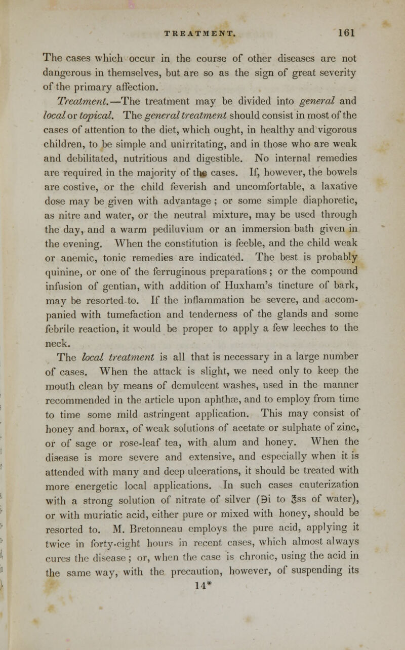 The cases which occur in the course of other diseases are not dangerous in themselves, but are so as the sign of great severity of the primary affection. Treatment.—The treatment may be divided into general and local or topical. The general treatment should consist in most of the cases of attention to the diet, which ought, in healthy and vigorous children, to be simple and unirritating, and in those who are weak and debilitated, nutritious and digestible. No internal remedies are required in the majority of thg cases. If, however, the bowels are costive, or the child feverish and uncomfortable, a laxative dose may be given with advantage ; or some simple diaphoretic, as nitre and water, or the neutral mixture, may be used through the day, and a warm pediluvium or an immersion bath given in the evening. When the constitution is feeble, and the child weak or anemic, tonic remedies are indicated. The best is probably quinine, or one of the ferruginous preparations; or the compound infusion of gentian, with addition of Huxham's tincture of bark, may be resorted to. If the inflammation be severe, and accom- panied with tumefaction and tenderness of the glands and some febrile reaction, it would be proper to apply a few leeches to the neck. The local treatment is all that is necessary in a large number of cases. When the attack is slight, we need only to keep the mouth clean by means of demulcent washes, used in the manner recommended in the article upon aphthfe, and to employ from time to time some mild astringent application. This may consist of honey and borax, of weak solutions of acetate or sulphate of zinc, or of sage or rose-leaf tea, with alum and honey. When the disease is more severe and extensive, and especially when it is attended with many and deep ulcerations, it should be treated with more energetic local applications. In such cases cauterization with a strong solution of nitrate of silver (9i to 3ss of water), or with muriatic acid, either pure or mixed with honey, should be resorted to. M. Brctonneau employs the pure acid, applying it twice in forty-oight hours in recent cases, which almost always cures the disease; or, when the case is chronic, using the acid in the same way, with the precaution, however, of suspending its 14*