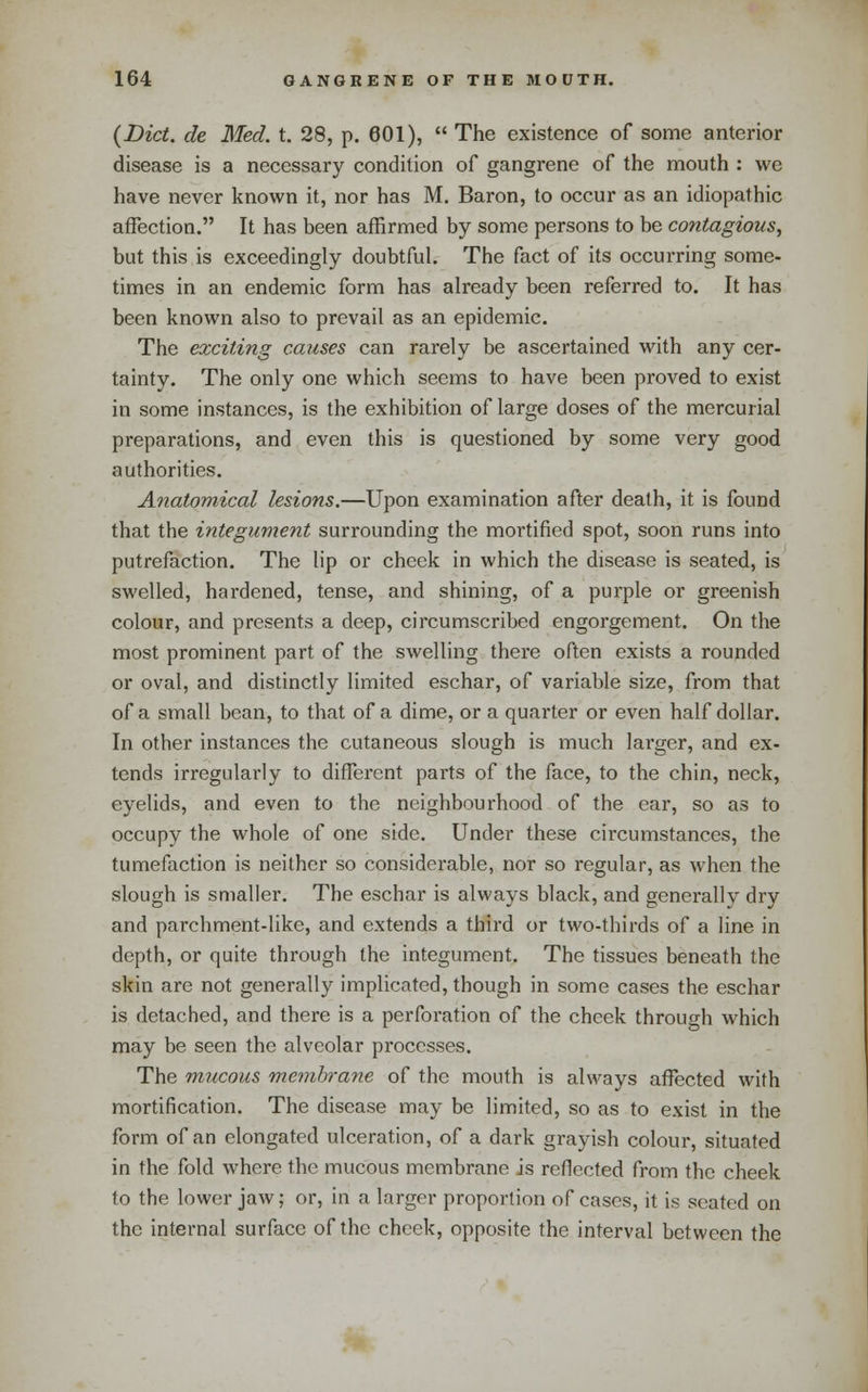 {Diet, de Med. i. 28, p. 601),  The existence of some anterior disease is a necessary condition of gangrene of the mouth : we have never known it, nor has M. Baron, to occur as an idiopathic affection. It has been affirmed by some persons to be contagious, but this is exceedingly doubtful. The fact of its occurring some- times in an endemic form has already been referred to. It has been known also to prevail as an epidemic. The exciting causes can rarely be ascertained with any cer- tainty. The only one which seems to have been proved to exist in some instances, is the exhibition of large doses of the mercurial preparations, and even this is questioned by some very good authorities. Anatomical lesions.—Upon examination after death, it is found that the integument surrounding the mortified spot, soon runs into putrefaction. The lip or check in which the disease is seated, is swelled, hardened, tense, and shining, of a purple or greenish colour, and presents a deep, circumscribed engorgement. On the most prominent part of the swelling there often exists a rounded or oval, and distinctly limited eschar, of variable size, from that of a small bean, to that of a dime, or a quarter or even half dollar. In other instances the cutaneous slough is much larger, and ex- tends irregularly to different parts of the face, to the chin, neck, eyelids, and even to the neighbourhood of the ear, so as to occupy the whole of one side. Under these circumstances, the tumefaction is neither so considerable, nor so regular, as when the slough is smaller. The eschar is always black, and generally dry and parchment-like, and extends a third or two-thirds of a line in depth, or quite through the integument. The tissues beneath the skin are not generally implicated, though in some cases the eschar is detached, and there is a perforation of the cheek through which may be seen the alveolar processes. The mucous membrane of the mouth is always affected with mortification. The disease may be limited, so as to exist in the form of an elongated ulceration, of a dark grayish colour, situated in the fold where the mucous membrane is reflected from the cheek to the lower jaw; or, in a larger proportion of cases, it is seated on the internal surface of the cheek, opposite the interval between the