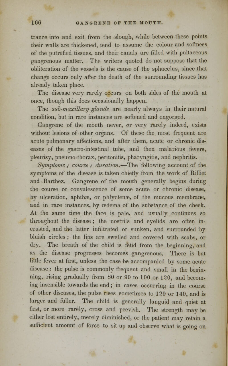 trance into and exit from the slough, while between these points their walls are thickened, tend to assume the colour and softness of the putrefied tissues, and their canals are filled with pultaceous gangrenous matter. The writers quoted do not suppose that the obliteration of the vessels is the cause of the sphacelus, since that change occurs only after the death of the surrounding tissues has already taken place. The disease very rarely occurs on both sides of the mouth at once, though this does occasionally happen. The sub-maxillary glands are nearly always in their natural condition, but in rare instances are softened and engorged. Gangrene of the mouth never, or very rarely indeed, exists without lesions of other organs. Of these the most frequent are acute pulmonary affections, and after them, acute or chronic dis- eases of the gastro-intestinal tube, and then malarious fevers, pleurisy, pneumo-thorax, peritonitis, pharyngitis, and nephritis. Symptoms ; course ; duration.—The following account of the symptoms of the disease is taken chiefly from the work of Rilliet and Barthez. Gangrene of the mouth generally begins during the course or convalescence of some acute or chronic disease, by ulceration, aphthse, or phlyctenae, of the mucous membrane, and in rare instances, by osdema of the substance of the cheek. At the same time the face is pale, and usually continues so throughout the disease ; the nostrils and eyelids are often in- crusted, and the latter infiltrated or sunken, and surrounded by bluish circles ; the lips are swelled and covered with scabs, or dry. The breath of the child is fetid from the beginning, and as the disease progresses becomes gangrenous. There is but little fever at first, unless the case be accompanied by some acute disease: the pulse is commonly frequent and small in the begin- ning, rising gradually from 80 or 90 to 100 or 120, and becom- ing insensible towards the end; in cases occurring in the course of other diseases, the pulse rises sometimes to 120 or 140, and is larger and fuller. The child is generally languid and quiet at first, or more rarely, cross and peevish. The strength may be either lost entirely, merely diminished, or the patient may retain a sufficient amount of force to sit up and observe what is going on