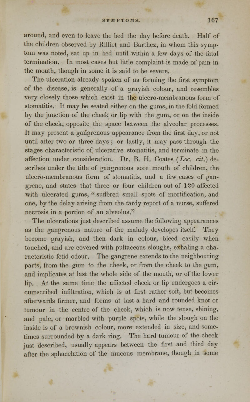 around, and even to leave the bed the day before death. Half of the children observed by Rilliet and Barthez, in whom this symp- tom was noted, sat up in bed until within a few days of the fatal termination. In most cases but little complaint is made of pain in the mouth, though in some it is said to be severe. The ulceration already spoken of as forming the first symptom of the disease, is generally of a grayish colour, and resembles very closely those which exist in the ulcero-membranous form of stomatitis. It may be seated either on the gums, in the fold formed by the junction of the cheek or lip with the gum, or on the inside of the cheek, opposite the space between the alveolar processes. It may present a gangrenous appearance from the first day, or not until after two or three days ; or lastly, it may pass through the stages characteristic of ulcerative stomatitis, and terminate in the affection under consideration. Dr. B. H. Coates [Loc. cit.) de- scribes under the title of gangrenous sore mouth of children, the ulcero-membranous form of stomatitis, and a few cases of gan- grene, and states that three or four children out of 120 affected with ulcerated gums,  suffered small spots of mortification, and one, by the delay arising from the tardy report of a nurse, suffered necrosis in a portion of an alveolus. The ulcerations just described assume the following appearances as the gangrenous nature of the malady developes itself They become grayish, and then dark in colour, bleed easily when touched, and are covered with pultaceous sloughs, exhaling a cha- racteristic fetid odour. The gangrene extends to the neighbouring parts, from the gum to the cheek, or from the cheek to the gum, and implicates at last the whole side of the mouth, or of the lower lip. At the same time the affected cheek or lip undergoes a cir- cumscribed infiltration, which is at first rather soft, but becomes afterwards firmer, and forms at last a hard and rounded knot or tumour in the centre of the cheek, which is now tense, shining, and pale, or marbled with purple spots, while the slough on the inside is of a brownish colour, more extended in size, and some- times surrounded by a dark ring. The hard tumour of the cheek just described, usually appears between the first and third day after the sphacelation of the mucous membrane, though in some