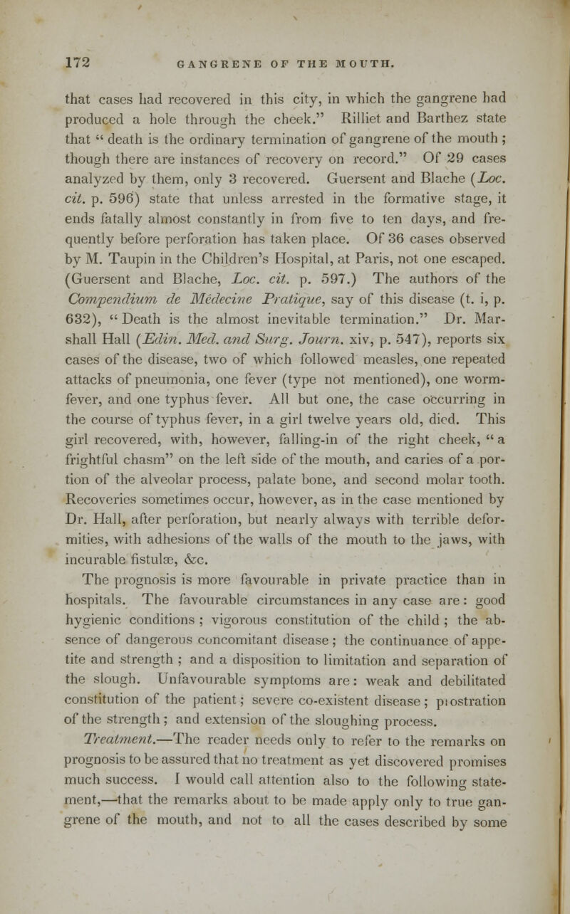 that cases had recovered in this city, in which the gangrene had produced a hole through the cheek. Rilliet and Barthez state that  death is the ordinary termination of gangrene of the mouth ; though there are instances of recovery on record. Of 29 cases analyzed hy them, only 3 recovered. Guersent and Blache (ioc. cit. p. 596) state that unless arrested in the formative stage, it ends fatally almost constantly in from five to ten days, and fre- quently before perforation has taken place. Of 36 cases observed by M. Taupin in the Children's Hospital, at Paris, not one escaped. (Guersent and Blache, Loc. cit. p. 597.) The authors of the Compendium de Medecine Pratique, say of this disease (t. i, p. 632),  Death is the almost inevitable termination. Dr. Mar- shall Hall (JEdin. Med. and Surg. Journ. xiv, p. 547), reports six cases of the disease, two of which followed measles, one repeated attacks of pneumonia, one fever (type not mentioned), one worm- fever, and one typhus fever. All but one, the case occurring in the course of typhus fever, in a girl twelve years old, died. This girl recovered, with, however, fa!ling-in of the right cheek,  a frightful chasm on the left side of the mouth, and caries of a por- tion of the alveolar process, palate bone, and second molar tooth. Recoveries sometimes occur, however, as in the case mentioned by Dr. Hall, after perforation, but nearly always with terrible defor- mities, with adhesions of the walls of the mouth to the jaws, with incurable fistulge, &c. The prognosis is more favourable in private practice than in hospitals. The favourable circumstances in any case are: good hygienic conditions ; vigorous constitution of the child ; the ab- sence of dangerous concomitant disease ; the continuance of appe- tite and strength ; and a disposition to limitation and separation of the slough. Unfavourable symptoms are: Aveak and debilitated constitution of the patient; severe co-existent disease; piostration of the strength; and extension of the sloughing process. Treatment.—The reader needs only to refer to the remarks on prognosis to be assured that no treatment as yet discovered promises much success. I would call attention also to the following state- ment,—that the remarks about to be made apply only to true gan- grene of the mouth, and not to all the cases described by some