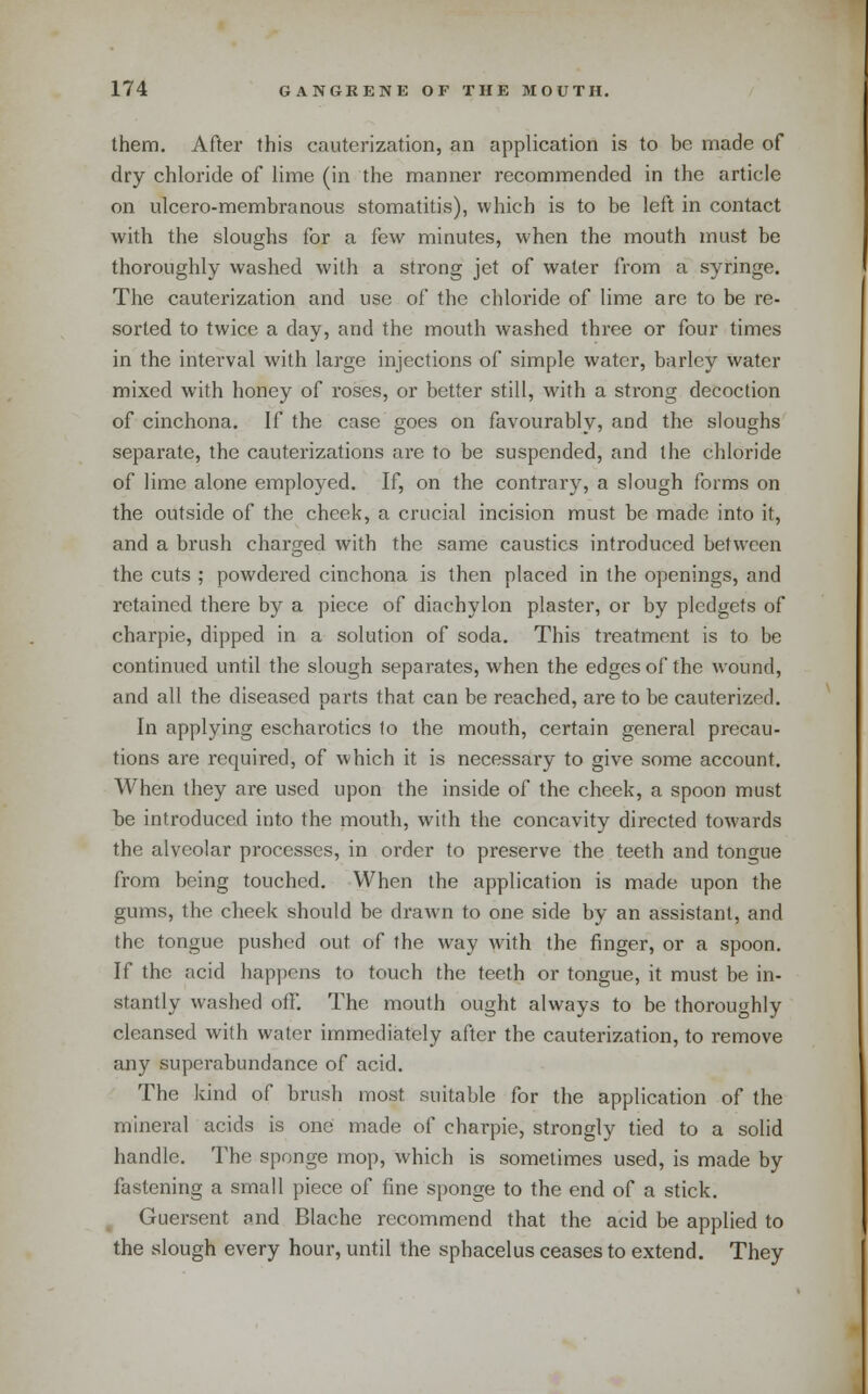 them. After this cauterization, an application is to be made of dry chloride of lime (in the manner recommended in the article on ulcero-membranous stomatitis), which is to be left in contact with the sloughs for a few minutes, when the mouth must be thoroughly washed with a strong jet of water from a syringe. The cauterization and use of the chloride of lime are to be re- sorted to twice a day, and the mouth washed three or four times in the interval with large injections of simple water, barley water mixed with honey of roses, or better still, with a strong decoction of cinchona. If the case goes on favourably, and the sloughs separate, the cauterizations are to be suspended, and the chloride of lime alone employed. If, on the contrary, a slough forms on the outside of the cheek, a crucial incision must be made into it, and a brush charged with the same caustics introduced between the cuts ; powdered cinchona is then placed in the openings, and retained there by a piece of diachylon plaster, or by pledgets of charpie, dipped in a solution of soda. This treatment is to be continued until the slough separates, when the edges of the wound, and all the diseased parts that can be reached, are to be cauterized. In applying escharotics to the mouth, certain general precau- tions are required, of which it is necessary to give some account. When they are used upon the inside of the cheek, a spoon must be introduced into the mouth, with the concavity directed towards the alveolar processes, in order to preserve the teeth and tongue from being touched. When the application is made upon the gums, the cheek should be drawn to one side by an assistant, and the tongue pushed out of the way with the finger, or a spoon. If the acid happens to touch the teeth or tongue, it must be in- stantly washed off. The mouth ought always to be thoroughly cleansed with water immediately after the cauterization, to remove any superabundance of acid. The kind of brush most suitable for the application of the mineral acids is one made of charpie, strongly tied to a solid handle. The sponge mop, which is sometimes used, is made by fastening a small piece of fine sponge to the end of a stick. ^ Guersent and Blache recommend that the acid be applied to the slough every hour, until the sphacelus ceases to extend. They