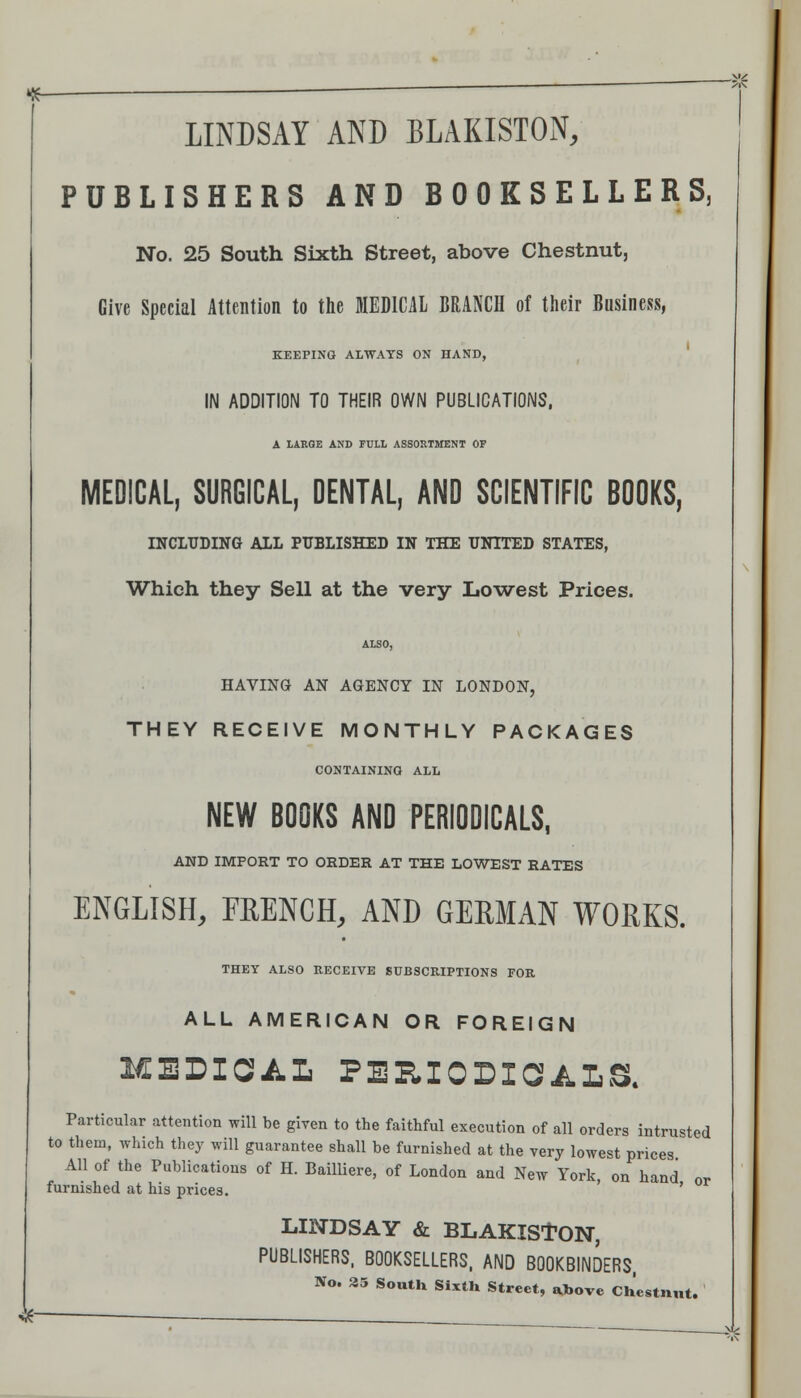 ^— ■  LINDSAY AND BLAKISTON; PUBLISHERS AND BOOKSELLERS, No. 25 South Sixth Street, above Chestnut, Give Special Attention to tlie MEDICAL BRANCH of their Business, KEEPING ALWAYS ON HAND, IN ADDITIOM TO THEIR OWN PUBLICATIONS, A lARQE AND FULL ASSORTSTENT OF MEDICAL, SURGICAL, DENTAL, AND SCIENTIFIC BOOKS, INCLUDING ALL PITBLISHED IN THE UNITED STATES, Which they Sell at the very Lowest Prices. ALSO, HAVING AN AGENCY IN LONDON, THEY RECEIVE MONTHLY PACKAGES CONTAINING ALL NEW BOOKS AND PERIODICALS, AND IMPORT TO ORDER AT THE LOWEST RATES ENGLISH, FRENCH, AND GERMAN WORKS. THEY ALSO RECEIVE SUBSCRIPTIONS FOR ALL AMERICAN OR FOREIGN MEDICAL PEHIODICALa Particular attention will be given to the faithful execution of all orders intrusted to them, which they will guarantee shall be furnished at the very lowest prices All of the Publications of H. BaiUiere, of London and New York on hand or furnished at his prices. ' ' LINDSAY & BLAKISfON, PUBLISHERS. BOOKSELLERS. AND BOOKBINDERS. No. 35 South Sixth Street, «tbove Chestnut. ^