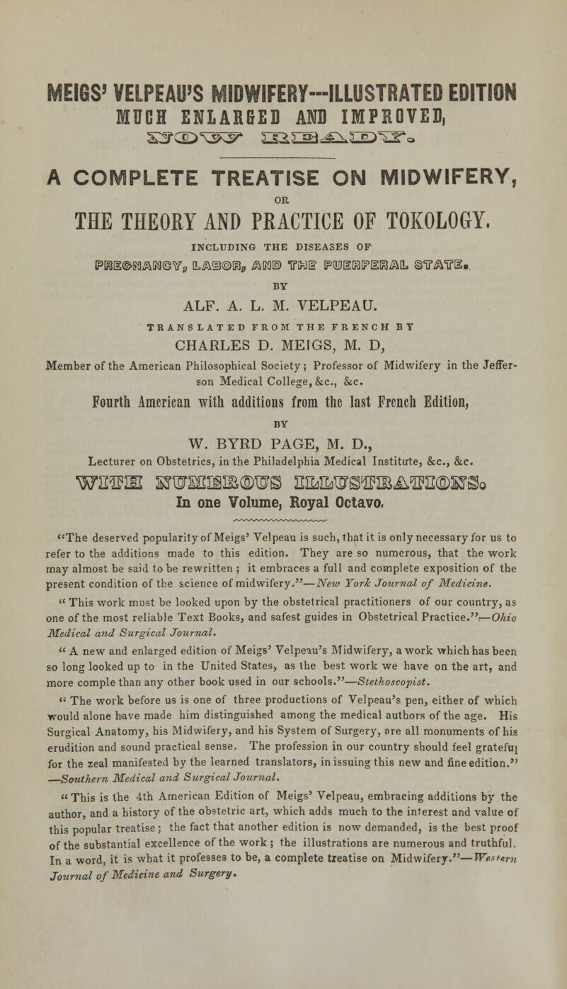 MEIGS' VELPEAU'S MIDWIFERY-ILLUSTRATED EDITION MUCH ENLAR6ED AND IMPROVED, A COMPLETE TREATISE ON MIDWIFERY, OR THE THEORY AND PRACTICE OF TOKOLOGY. INCLUDING THE DISEASES OF PBl^ga^MQYp [L^lUOBp i^Kl© THE PUDgBPEBAlL ©■iTi^'U'SB. BY ALF. A. L. M. VELPEAU. TRANSLATED FROM THE FRENCH BY CHARLES D. MEfGS, M. D, Member of the American Philosophical Society; Professor of Midwifery in the Jeffer- son Medical College, &c., &c. Fourth American with additions from the last French Edition, BY W. BYRD PAGE, M. D., Lecturer on Obstetrics, in the Philadelphia Medical Institirte, &c., &c. In one Volume, Royal Octavo. The deserved popularity of Meigs' Velpeau is such, that it is only necessary for us to refer to the additions made to this edition. They are so numerous, that the work may almost be said to be rewritten ; it embraces a full and complete exposition of the present condition of the science of midwifery.—New York Journal of Medicine.  This work must be looked upon by the obstetrical practitioners of our country, as one of the most reliable Text Books, and safest guides in Obstetrical Practice.r—0/tto Medical and Surgical Journal. A new and enlarged edition of Meigs' Velpeau's Midwifery, a work which has been so long looked up to in the United States, as the best work we have on the art, and more comple than any other book used in our schools.—Stethoscopist.  The work before us is one of three productions of Velpeau's pen, either of which would alone have made him distinguished among the medical authors of the age. His Surgical Anatomy, his Midwifery, and his System of Surgery, are all monuments of his erudition and sound practical sense. The profession in our country should feel gratefu| for the zeal manifested by the learned translators, in issuing this new and fine edition. —Southern Medical and Surgical Journal. This is the 4th American Edition of Meigs' Velpeau, embracing additions by the author, and a history of the obstetric art, which adds much to the interest and value of this popular treatise ; the fact that another edition is now demanded, is the best proof of the substantial excellence of the work ; the illustrations are numerous and truthful. In a word, it is what it professes to be, a complete treatise on Midwifery.—Western Journal of Medicine and Surgery.