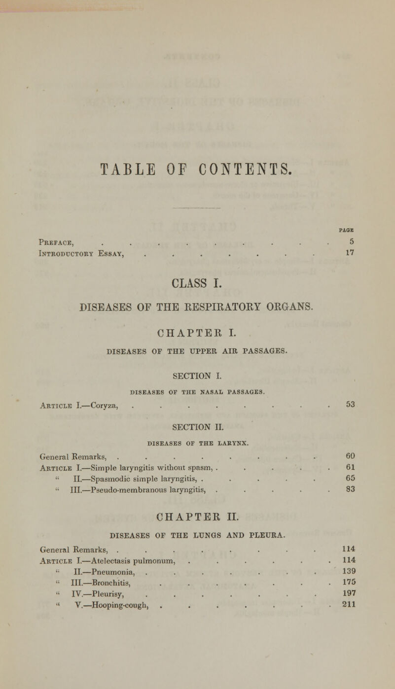 TABLE or CONTENTS. PAOK Preface, ......... 5 Introductoey Essay, ....... 17 CLASS I. DISEASES OF THE RESPIRATORY ORGANS. CHAPTER I. DISEASES OF THE UPPER AIR PASSAGES. SECTION I. DISEASES OF THE NASAL PASSAGES. Article I.—Coryza, ........ 53 SECTION II. DISEASES OF THE LARYNX. General Remarks, ........ 60 Article I.—Simple laryngitis without spasm, . . . . .61  II.—Spasmodic simple laryngitis, ..... 65 III.—Pseudo-membranous laryngitis, . . . . .83 CHAPTER II. DISEASES OP THE LUNGS AND PLEURA. General Remarks, . . . . . . . • 114 Article I.—Atelectasis pulmonum, . . . . . .114 II.—Pneumonia, . , . . . . . 139 III.—Bronchitis, ....... 175 IV.—Pleurisy, 197 v.—Hooping-cough, . . . . . . .211