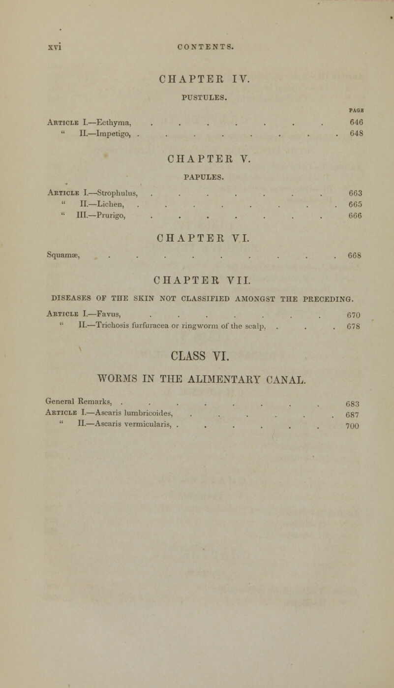 Article I.—Ecthyma,  II.—Impetigo, CHAPTER IV. PUSTULES. PAOB 646 648 Article I.—Strophulus,  II.—Lichen,  III.—Prurigo, Squamae, CHAPTER V. PAPULES. CHAPTER VI. 663 665 666 668 CHAPTER VII. DISEASES OP THE SKIN NOT CLASSIFIED AMONGST THE PRECEDING. Article I.—Favus, .....  II.—Trichosis furfuracea or ringworm of the scalp. 670 678 CLASS VI. WORMS IN THE ALIMENTARY CANAL. General Remarks, Article I.—Ascaris lumbricoides,  II.—Ascaris vermicularis. 683 687 700