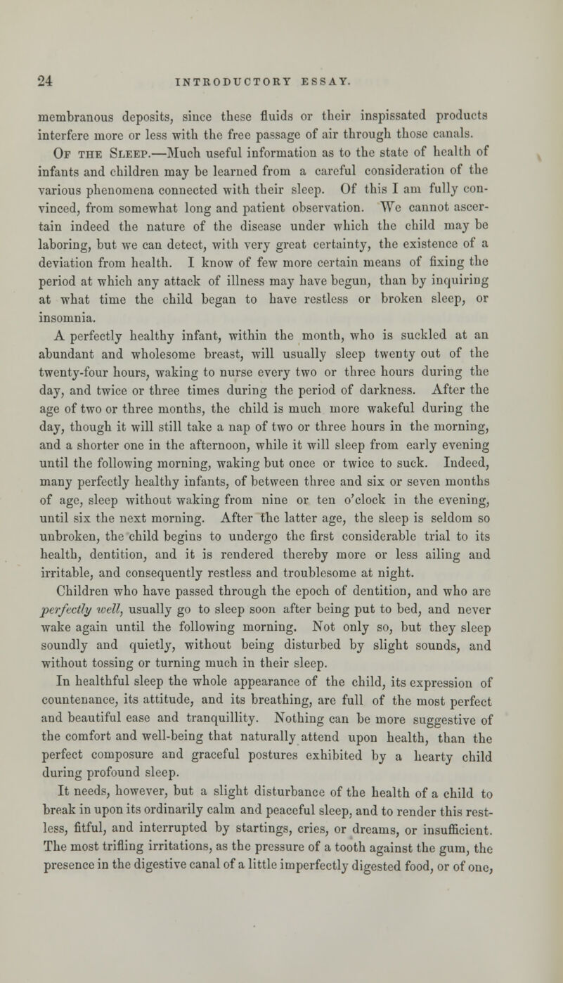 membranous deposits, since these fluids or their inspissated products interfere more or less with the free passage of air through those canals. Op the Sleep.—Much useful information as to the state of health of infants and children may be learned from a careful consideratiou of the various phenomena connected with their sleep. Of this I am fully con- vinced, from somewhat long and patient observation. We cannot ascer- tain indeed the nature of the disease under which the child may be laboring, but we can detect, with very great certainty, the existence of a deviation from health. I know of few more certain means of fixing the period at which any attack of illness may have begun, than by inquiring at what time the child began to have restless or broken sleep, or insomnia. A perfectly healthy infant, within the month, who is suckled at an abundant and wholesome breast, will usually sleep twenty out of the twenty-four hours, waking to nurse every two or three hours during the day, and twice or three times during the period of darkness. After the age of two or three months, the child is much more wakeful during the day, though it will still take a nap of two or three hours in the morning, and a shorter one in the afternoon, while it will sleep from early evening until the following morning, waking but once or twice to suck. Indeed, many perfectly healthy infants, of between three and six or seven months of age, sleep without waking from nine or ten o'clock in the evening, until six the next morning. After the latter age, the sleep is seldom so unbroken, the child begins to undergo the first considerable trial to its health, dentition, and it is rendered thereby more or less ailing and irritable, and consequently restless and troublesome at night. Children who have passed through the epoch of dentition, and who are perfectly well, usually go to sleep soon after being put to bed, and never wake again until the following morning. Not only so, but they sleep soundly and quietly, without being disturbed by slight sounds, and without tossing or turning much in their sleep. In healthful sleep the whole appearance of the child, its expression of countenance, its attitude, and its breathing, are full of the most perfect and beautiful ease and tranquillity. Nothing can be more suggestive of the comfort and well-being that naturally attend upon health, than the perfect composure and graceful postures exhibited by a hearty child during profound sleep. It needs, however, but a slight disturbance of the health of a child to break in upon its ordinarily calm and peaceful sleep, and to render this rest- less, fitful, and interrupted by startings, cries, or dreams, or insufl&cient. The most trifling irritations, as the pressure of a tooth against the gum, the presence in the digestive canal of a little imperfectly digested food, or of one,