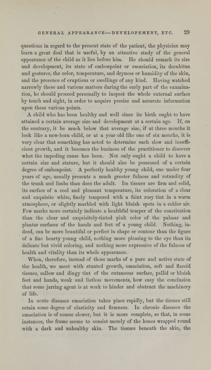 questions in regard to the present state of the patient, the physician may learn a great deal that is useful, by an attentive study of the general appearance of the child as it lies before him. He should remark its size and development, its state of embonpoint or emaciation, its decubitus and gestures, the color, temperature, and dryness or humidity of the skin, and the presence of eruptions or swellings of any kind. Having watched narrowly these and various matters during the early part of the examina- tion, he should proceed personally to inspect the whole external surface by touch and sight, in order to acquire precise and accurate information upon these various points. A child who has been healthy and well since its birth ought to have attained a certain average size and development at a certain age. If, on the contrary, it be much below that average size, if at three months it look like a new-born child, or at a year old like one of six months, it is very clear that something has acted to determine such slow and insuffi- cient growth, and it becomes the business of the practitioner to discover what the impeding cause has been. Not only ought a child to have a certain size and stature, but it should also be possessed of a certain degree of embonpoint. A perfectly healthy young child, one under four years of age, usually presents a much greater fulness and rotundity of the trunk and limbs than does the adult. Its tissues are firm and solid, its surface of a cool and pleasant temperature, its coloration of a clear and exquisite white, finely tempered with a faint rosy tint in a warm atmosphere, or slightly marbled with light bluish spots in a colder air. Few marks more certainly indicate a healthful temper of the constitution than the clear and exquisitely-tinted pink color of the palmar and plantar surfaces of the hands and feet of a young child. Nothing, in- deed, can be more beautiful or perfect in shape or contour than the figure of a fine hearty young child, nothing more pleasing to the eye than its delicate but vivid coloring, and nothing more expressive of the fulness of health and vitality than its whole appearance. When, therefore, instead of those marks of a pure and active state of the health, we meet with stunted growth, emaciation, soft and fiaccid tissues, sallow and dingy tint of the cutaneous surface, pallid or bluish feet and hands, weak and listless movements^ how easy the conclusion that some jarring agent is at work to hinder and obstruct the machinery of life. In acute diseases emaciation takes place rapidly, but the tissues still retain some degree of elasticity and firmness. In chronic diseases the emaciation is of course slower, but it is more complete, so that, in some instances, the frame seems to consist merely of the bones wrapped round with a dark and unhealthy skin. The tissues beneath the skin, the