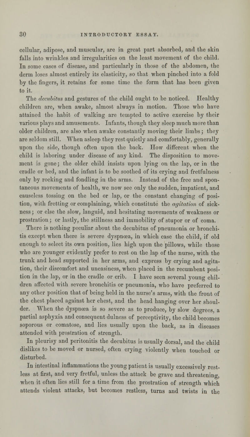 cellular, adipose, and muscular, are in great part absorbed, and the skin falls into wrinkles and irregularities on the least movement of the child. In some cases of disease, and particularly in those of the abdomen, the derm loses almost entirely its elasticity, so that when pinched into a fold by the fingers, it retains for some time the form that has been given to it. The decubitus and gestures of the child ought to be noticed. Healthy children are, when awake, almost always in motion. Those who have attained the habit of walking are tempted to active exercise by their various plays and amusements. Infants, though they sleep much more than older children, are also when awake constantly moving their limbs; they are seldom still. When asleep they rest quietly and comfortably, generally upon the side, though often upon the back. How different when the child is laboring under disease of any kind. The disposition to move- ment is gone; the older child insists upon lying on the lap, or in the cradle or bed, and the infant is to be soothed of its crying and fretfulness only by rocking and fondling in the arms. Instead of the free and spon- taneous movements of health, we now see only the sudden, impatient, and causeless tossing on the bed or lap, or the constant changing of posi- tion, with fretting or complaining, which constitute the agitation of sick- ness ; or else the slow, languid, and hesitating movements of weakness or prostration; or lastly, the stillness and immobility of stupor or of coma. There is nothing peculiar about the decubitus of pneumonia or bronchi- tis except when there is severe dyspnoea, in which case the child, if old enough to select its own position, lies high upon the pillows, while those who are younger evidently prefer to rest on the lap of the nurse, with the trunk and head supported in her arms, and express by crying and agita- tion, their discomfort and uneasiness, when placed in the recumbent posi- tion in the lap, or in the cradle or crib. I have seen several young chil- dren affected with severe bronchitis or pneumonia, who have preferred to any other position that of being held in the nurse's arms, with the front of the chest placed against her chest, and the head hanging over her shoul- der. When the dyspnoea is so severe as to produce, by slow degrees, a partial asphyxia and consequent dulness of perceptivity, the child becomes soporous or comatose, and lies usually upon the back, as in diseases attended with prostration of strength. In pleurisy and peritonitis the decubitus is usually dorsal, and the child dislikes to be moved or nursed, often crying violently when touched or disturbed. In intestinal inflammations the young patient is usually excessively rest- less at first, and very fretful, unless the attack be grave and threatening, when it often lies still for a time from the prostration of strength which attends violent attacks, but becomes restless, turns and twists in the