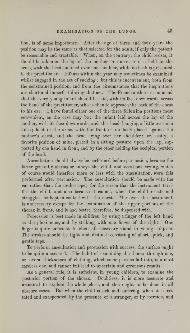 tion, is of some importance. After the age of three and four years the position may be the same as that selected for the adult, if only the patient be reasonable and tractable. When, on the contrary, the child resists, it should be taken on the lap of the mother or nurse, or else held in the arms, with the head inclined over one shoulder, while its back is presented to the practitioner. Infants within the year may sometimes be examined whilst engaged in the act of sucking; but this is inconvenient, both from the constrained position, and from the circumstance that the inspirations are short and imperfect during that act. The French authors recommend that the very young infant should be laid, with its face downwards, across the hand of the practitioner, who is then to approach the back of the chest to his ear. I have found either one of the three following positions most convenient, as the case may be : the infant laid across the lap of the mother, with its face downwards, and the head hanging a little over one knee; held in the arms, with the front of its body placed against the mother's chest, and the head lying over her shoulder; or, lastly, a favorite position of mine, placed in a sitting posture upon the lap, sup- ported by one hand in front, and by the other holding the occipital portion of the head. Auscultation should always be performed before percussion, because the latter generally alarms or annoys the child, and occasions crying, which of course would interfere more or less with the auscultation, were this performed after percussion. The auscultation should be made with the ear rather than the stethescope; for the reason that the instrument terri- fies the child, and also because it cannot, when the child resists and struggles, be kept in contact with the chest. Moreover, the instrument is unnecessary except for the examination of the upper portions of the thorax in front, and it had better, therefore, be dispensed with. Percussion is best made in children by using a finger of the left hand as the pleximeter, and by striking with one finger of the right. One finger is quite sufficient to elicit all necessary sound in young subjects. The strokes should be light and distinct, consisting of short, quick, and gentle taps. To perform auscultation and percussion with success, the surface ought to be quite uncovered. The habit of examining the thorax through one, or several thicknesses of clothing, which some persons fall into, is a most careless one, and cannot but lead to uncertain and erroneous results. As a general rule, it is sufficient, in young children, to examine the posterior portion of the thorax. Doubtless, it is' more accurate and artistical to explore the whole chest, and this ought to be done in all obscure cases. But when the child is sick and sufiering, when it is irri- tated and exasperated by the presence of a stranger, or by coercion, and