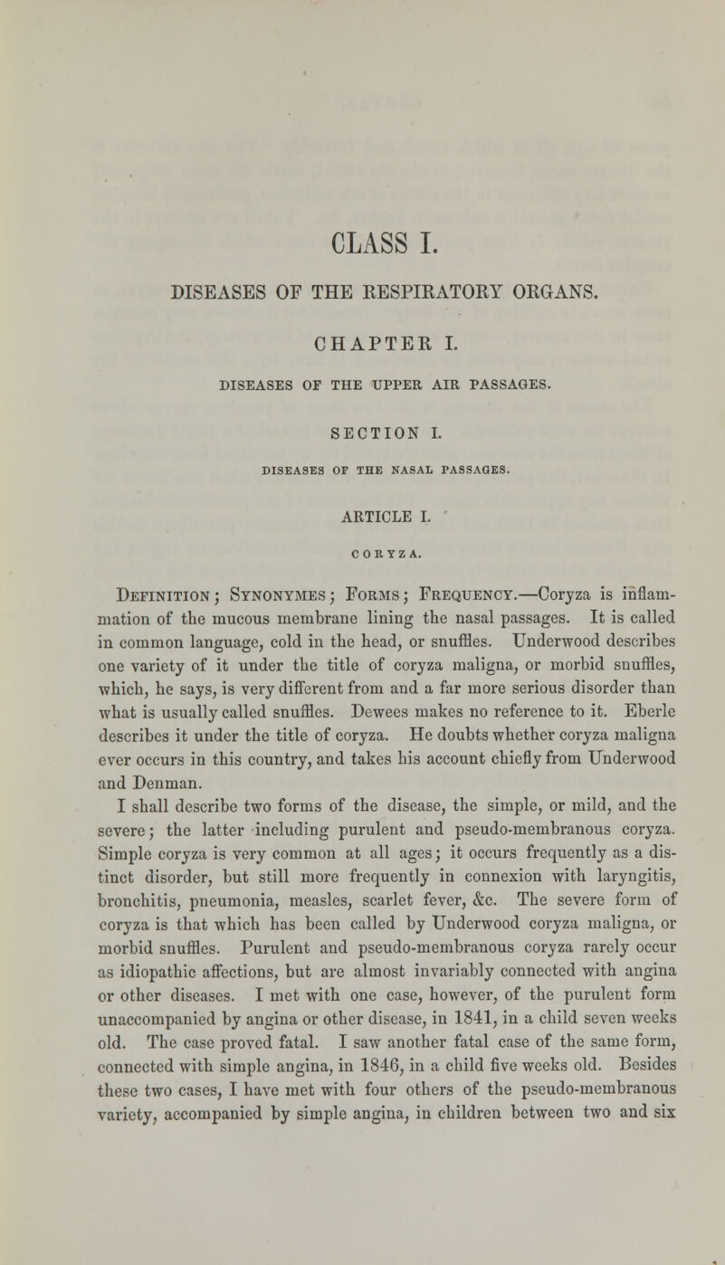 CLASS I. DISEASES OF THE RESPIRATORY ORGANS. CHAPTER I. DISEASES OF THE UPPER AIR PASSAGES. SECTION I. DISEASES OF THE NASAL PASSAGES. ARTICLE I. ■ COR YZ A. Definition; Synonymes; Forms; Frequency.—Coryza is inflam- mation of the mucous membrane lining the nasal passages. It is called in common language, cold in the head, or snuffles. Underwood describes one variety of it under the title of coryza maligna, or morbid snuffles, which, he says, is very difierent from and a far more serious disorder than what is usually called snuffles. Dewees makes no reference to it. Eberle describes it under the title of coryza. He doubts whether coryza maligna ever occurs in this country, and takes his account chiefly from Underwood and Denman. I shall describe two forms of the disease, the simple, or mild, and the severe; the latter including purulent and pseudo-membranous coryza. Simple coryza is very common at all ages; it occurs frequently as a dis- tinct disorder, but still more frequently in connexion with laryngitis, bronchitis, pneumonia, measles, scarlet fever, &c. The severe form of coryza is that which has been called by Underwood coryza maligna, or morbid snuffles. Purulent and pseudo-membranous coryza rarely occur as idiopathic affections, but are almost invariably connected with angina or other diseases. I met with one case, however, of the purulent form unaccompanied by angina or other disease, in 1841, in a child seven weeks old. The case proved fatal. I saw another fatal case of the same form, connected with simple angina, in 1846, in a child five weeks old. Besides these two cases, I have met with four others of the pseudo-membranous variety, accompanied by simple angina, in children between two and six