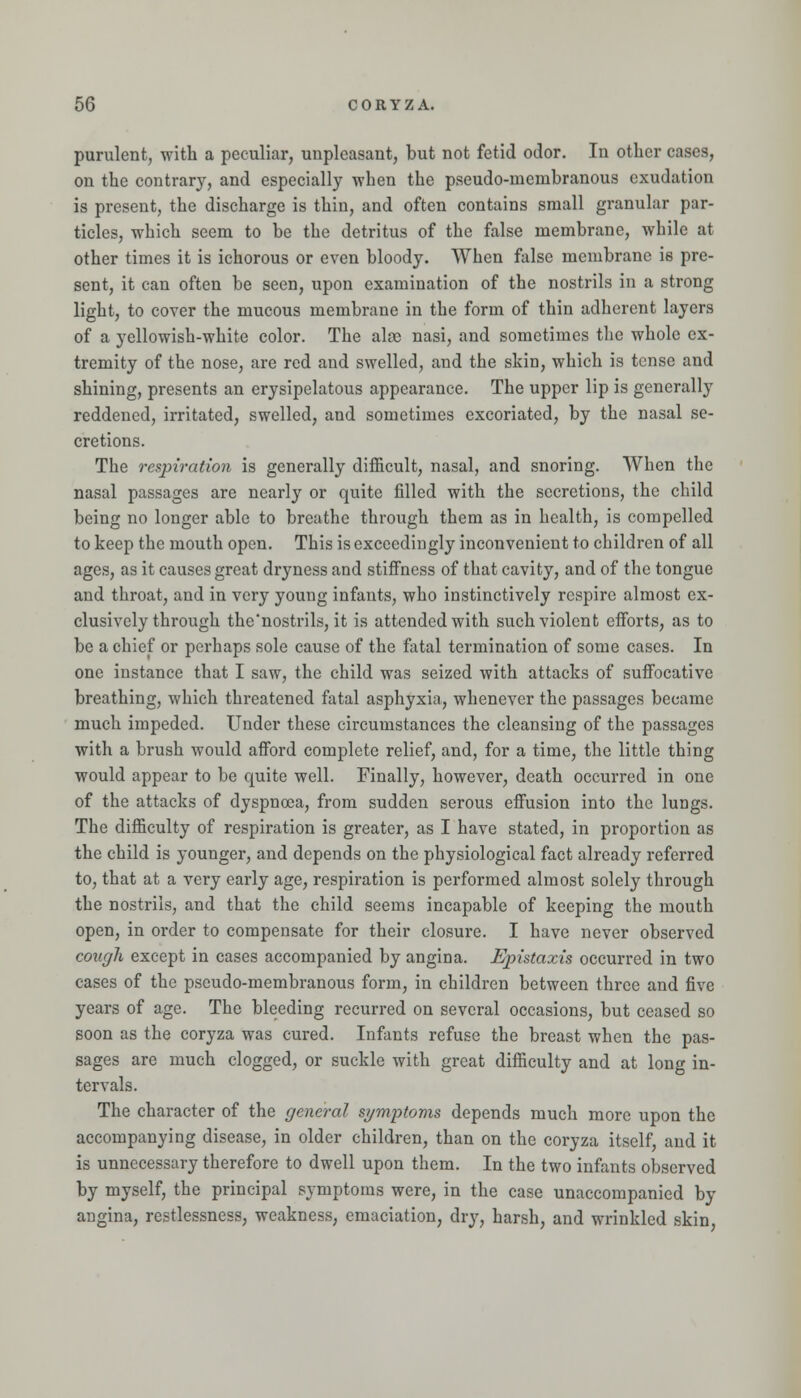 purulent, with a peculiar, unpleasant, but not fetid odor. In other cases, on the contrary, and especially when the pseudo-membranous exudation is present, the discharge is thin, and often contains small granular par- ticles, which seem to be the detritus of the false membrane, while at other times it is ichorous or even bloody. When false membrane is pre- sent, it can often be seen, upon examination of the nostrils in a strong light, to cover the mucous membrane in the form of thin adherent layers of a yellowish-white color. The alas nasi, and sometimes the whole ex- tremity of the nose, are red and swelled, and the skin, which is tense and shining, presents an erysipelatous appearance. The upper lip is generally reddened, irritated, swelled, and sometimes excoriated, by the nasal se- cretions. The respiration is generally difficult, nasal, and snoring. When the nasal passages are nearly or quite filled with the secretions, the child being no longer able to breathe through them as in health, is compelled to keep the mouth open. This is exceedingly inconvenient to children of all ages, as it causes great dryness and stifiness of that cavity, and of the tongue and throat, and in very young infants, who instinctively respire almost ex- clusively through the'nostrils, it is attended with such violent efforts, as to be a chief or perhaps sole cause of the fatal termination of some cases. In one instance that I saw, the child was seized with attacks of sufi'ocative breathing, which threatened fatal asphyxia, whenever the passages became much impeded. Under these circumstances the cleansing of the passages with a brush would afibrd complete relief, and, for a time, the little thing would appear to be quite well. Finally, however, death occurred in one of the attacks of dyspnoea, from sudden serous effusion into the lungs. The difficulty of respiration is greater, as I have stated, in proportion as the child is younger, and depends on the physiological fact already referred to, that at a very early age, respiration is performed almost solely through the nostrils, and that the child seems incapable of keeping the mouth open, in order to compensate for their closure. I have never observed cough except in cases accompanied by angina. Epistaxis occurred in two cases of the pseudo-membranous form, in children between three and five years of age. The bleeding recurred on several occasions, but ceased so soon as the coryza was cured. Infants refuse the breast when the pas- sages are much clogged, or suckle with great difficulty and at long in- tervals. The character of the general symptoms depends much more upon the accompanying disease, in older children, than on the coryza itself, and it is unnecessary therefore to dwell upon them. In the two infants observed by myself, the principal symptoms were, in the case unaccompanied by angina, restlessness, weakness, emaciation, drj', harsh, and wrinkled skin,