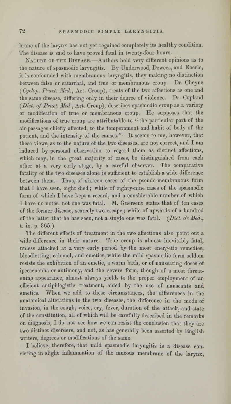 brane of the larynx has not yet regained completely its healthy condition. The disease is said to have proved fatal in tvirenty-four hours. Nature of the Disease.—Authors hold very different opinions as to the nature of spasmodic laryngitis. By Underwood, Dewees, and Eberle, it is confounded v?ith membranous laryngitis, they making no distinction between false or catarrhal, and true or membranous croup. Dr. Cheyne (^Cyclop. Pi-act. Med., Art. Croup), treats of the two affections as one and the same disease, differing only in their degree of violence. Dr. Copland (Diet, of Pract. Med., Art. Croup), describes spasmodic croup as a variety or modification of true or membranous croup. He supposes that the modifications of true croup are attributable to  the particular part of the air-passages chiefly affected, to the temperament and habit of body of the patient, and the intensity of the causes. It seems to me, however, that these views, as to the nature of the two diseases, are not correct, and I am induced by personal observation to regard them as distinct affections, which may, in the great majority of cases, be distinguished from each other at a very early stage, by a careful observer. The comparative fatality of the two diseases alone is sufficient to establish a wide difference between them. Thus, of sixteen cases of the pseudo-membranous form that I have seen, eight died; while of eighty-nine cases of the spasmodic form of which I have kept a record, and a considerable number of which I have no notes, not one was fatal. M. Guersent states that of ten cases of the former disease, scarcely two escape; while of upwards of a hundred of the latter that he has seen, not a single one was fatal. (^Dict. de Med., t. ix. p. 365.) The different effects of treatment in the two affections also point out a wide difference in their nature. True croup is almost inevitably fatal, unless attacked at a very early period by the most energetic remedies, bloodletting, calomel, and emetics, while the mild spasmodic form seldom resists the exhibition of an emetic, a warm bath, or of nauseating doses of ipecacuanha or antimony, and the severe form, though of a most threat- ening appearance, almost always yields to the proper employment of an efficient antiphlogistic treatment, aided by the use of nauseants and emetics. When we add to these circumstances, the differences in the anatomical alterations in the two diseases, the difference in the mode of invasion, in the cough, voice, cry, fever, duration of the attack, and state of the constitution, all of which will be carefully described in the remarks on diagnosis, I do not see how we can resist the conclusion that they are two distinct disorders, and not, as has generally been asserted by English writers, degrees or modifications of the same. I believe, therefore, that mild spasmodic laryngitis is a disease con- sisting in slight inflammation of the mucous membrane of the larynx.