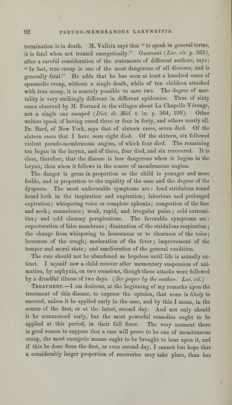 termination is in death. M. Valleix says that  to speak in general terms, it is fatal when not treated energetically. Guersent {Loc. cit. p. 365), after a careful consideration of the statements of different authors, says; In fact, true croup is one of the most dangerous of all diseases, and is generally fatal. He adds that he has seen at least a hundred cases of spasmodic croup, without a single death, while of ten children attacked with true croup, it is scarcely possible to save two. The degree of mor- tality is very strikingly different in different epidemics. Thus of sixty eases observed by M. Ferrand in the villages about La Chapelle-V^ronge, not a single one escaped {Diet, de Med. t. ix. p. 364, 399). Other writers speak of having cured three or four in forty, and others neai'ly all. Dr. Bard, of New York, says that of sixteen cases, seven died. Of the sixteen cases that I have seen eight died. Of the sixteen, six followed violent pseudo-membranous angina, of which four died. The remaining ten began in the larynx, and of these, four died, and six recovered. It is clear, therefore, that the disease is less dangerous when it begins in the larynx, than when it follows in the course of membranous angina. The danger is great in proportion as the child is younger and more feeble, and in proportion to the rapidity of the case and the degree of the dyspnoja. The most unfavorable symptoms are : loud stridulous sound heard both in the inspiration and expiration; laborious and prolonged expiration; whispering voice or complete aphonia; congestion of the face and neck; somnolence; weak, rapid, and irregular pulse; cold extremi- ties ; and cold clammy perspirations. The favorable symptoms are: expectoration of false membrane ; diminution of the stridulous respiration ; the change from whispering to hoarseness or to clearness of the voice; looseness of the cough; moderation of the fever; improvement of the temper and moral state; and amelioration of the general condition. The case should not be abandoned as hopeless until life is actually ex- tinct. I myself saw a child recover after momentary suspension of ani- mation, by asphyxia, on two occasions, though these attacks were followed by a dreadful illness of two days. (^Seepaper hy the author. Loc. cit.) Treatment.—I am desirous, at the beginning of my remarks upon the treatment of this disease, to express the opinion, that none is likely to succeed, unless it be applied early in the case, and by this I mean, in the course of the first, or at the latest, second day. And not only should it be commenced early, but the most powerful remedies ought to be applied at this period, in their full force. The very moment there is good reason to suppose that a case will prove to be one of membranous croup, the most energetic means ought to be brought to bear upon it, and if this be done from the first, or even second day, I cannot but hope that a considerably larger proportion of recoveries may take place, than has