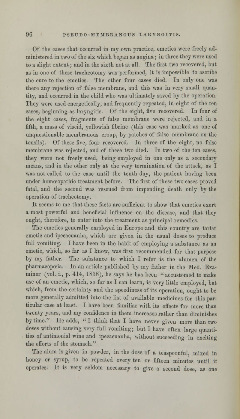 Of the cases that occurred in my own practice, emetics were freely ad- ministered in two of the six which began as angina; in three they were used to a slight extent; and in the sixth not at all. The first two recovered, but as in one of these tracheotomy was performed, it is impossible to ascribe the cure to the emetics. The other four cases died. In only one was there any rejection of false membrane, and this was in very small quan- tity, and occurred in the child who was ultimately saved by the operation. They were used energetically, and frequently repeated, in eight of the ten cases, beginning as laryngitis. Of the eight, five recovered. In four of the eight cases, fragments of false membrane were rejected, and in a fifth, a mass of viscid, yellowish fibrine (this case was marked as one of unquestionable membranous croup, by patches of false membi'ane on the tonsils). Of these five, four recovered. In three of the eight, no false membrane was rejected, and of these two died. In two of the ten cases, they were not freely used, being employed in one only as a secondary means, and in the other only at the very termination of the attack, as I was not called to the case until the tenth day, the patient having been under homoeopathic treatment before. The first of these two cases proved fatal, and the second was rescued from impending death only by the operation of tracheotomy. It seems to me that these facts are sufl&cient to show that emetics exert a most powerful and beneficial influence on the disease, and that they ought, therefore, to enter into the treatment as principal remedies. The emetics generally employed in Europe and this country are tartar emetic and ipecacuanha, which are given in the usual doses to produce full vomiting. I have been in the habit of employing a substance as an emetic, which, so far as I know, was first recommended for that purpose by my father. The substance to which I refer is the alumen of the pharmacopoeia. In an article published by my father in the Med. Exa- miner (vol. i., p. 414, 1838), he says he has been  accustomed to make use of an emetic, which, so far as I can learn, is very little employed, but which, from the certainty and the speediness of its operation, ought to be more generally admitted into the list of available medicines for this par- ticular case at least. I have been familiar with its effects for more than twenty years, and my confidence in them increases rather than diminishes by time. He adds,  I think that I have never given more than two doses without causing very full vomiting; but I have often large quanti- ties of antimonial wine and ipecacuanha, without succeeding in exciting the efforts of the stomach. The alum is given in powder, in the dose of a teaspoonful, mixed in honey or syrup, to be repeated every ten or fifteen minutes until it operates. It is very seldom necessary to give a second dose, as one