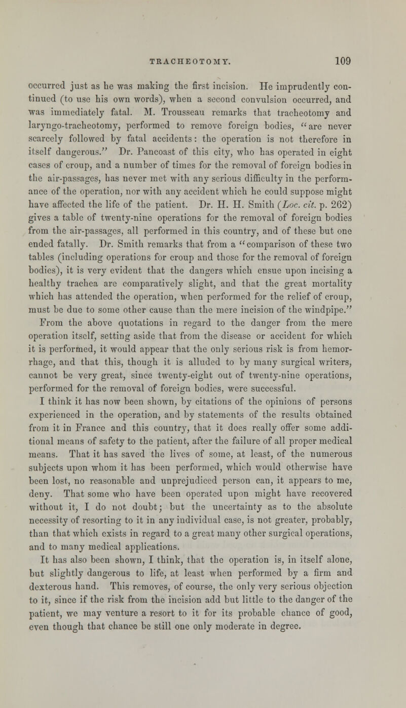 occurred just as he was making the first incision. He imprudently con- tinued (to use his own words), when a second convulsion occurred, and was immediately fatal. M. Trousseau remarks that tracheotomy and laryngo-tracheotomy, performed to remove foreign bodies, are never scarcely followed by fatal accidents: the operation is not therefore in itself dangerous.^' Dr. Pancoast of this city, who has operated in eight cases of croup, and a number of times for the removal of foreign bodies in the air-passages, has never met with any serious difficulty in the perform- ance of the operation, nor with any accident which he could suppose might have affected the life of the patient. Dr. H. H. Smith (Loc. cit. p. 262) gives a table of twenty-nine operations for the removal of foreign bodies from the air-passages, all performed in this country, and of these but one ended fatally. Dr. Smith remarks that from a comparison of these two tables (including operations for croup and those for the removal of foreign bodies), it is very evident that the dangers which ensue upon incising a healthy trachea are comparatively slight, and that the great mortality which has attended the operation, when performed for the relief of croup, must be due to some other cause than the mere incision of the windpipe. From the above quotations in regard to the danger from the mere operation itself, setting aside that from the disease or accident for which it is performed, it would appear that the only serious risk is from hemor- rhage, and that this, though it is alluded to by many surgical writers, cannot be very great, since twenty-eight out of twenty-nine operations, performed for the removal of foreign bodies, were successful. I think it has now been shown, by citations of the opinions of persons experienced in the operation, and by statements of the results obtained from it in France and this country, that it does really oifer some addi- tional means of safety to the patient, after the failure of all proper medical means. That it has saved the lives of some, at least, of the numerous subjects upon whom it has been performed, which would otherwise have been lost, no reasonable and unprejudiced person can, it appears to me, deny. That some who have been operated upon might have recovered without it, I do not doubt; but the uncertainty as to the absolute necessity of resorting to it in any individual case, is not greater, probably, than that which exists in regard to a great many other surgical operations, and to many medical applications. It has also been shown, I think, that the operation is, in itself alone, but slightly dangerous to life, at least when performed by a firm and dexterous hand. This removes, of course, the only very serious objection to it, since if the risk from the incision add but little to the danger of the patient, we may venture a resort to it for its probable chance of good, even though that chance be still one only moderate in degree.