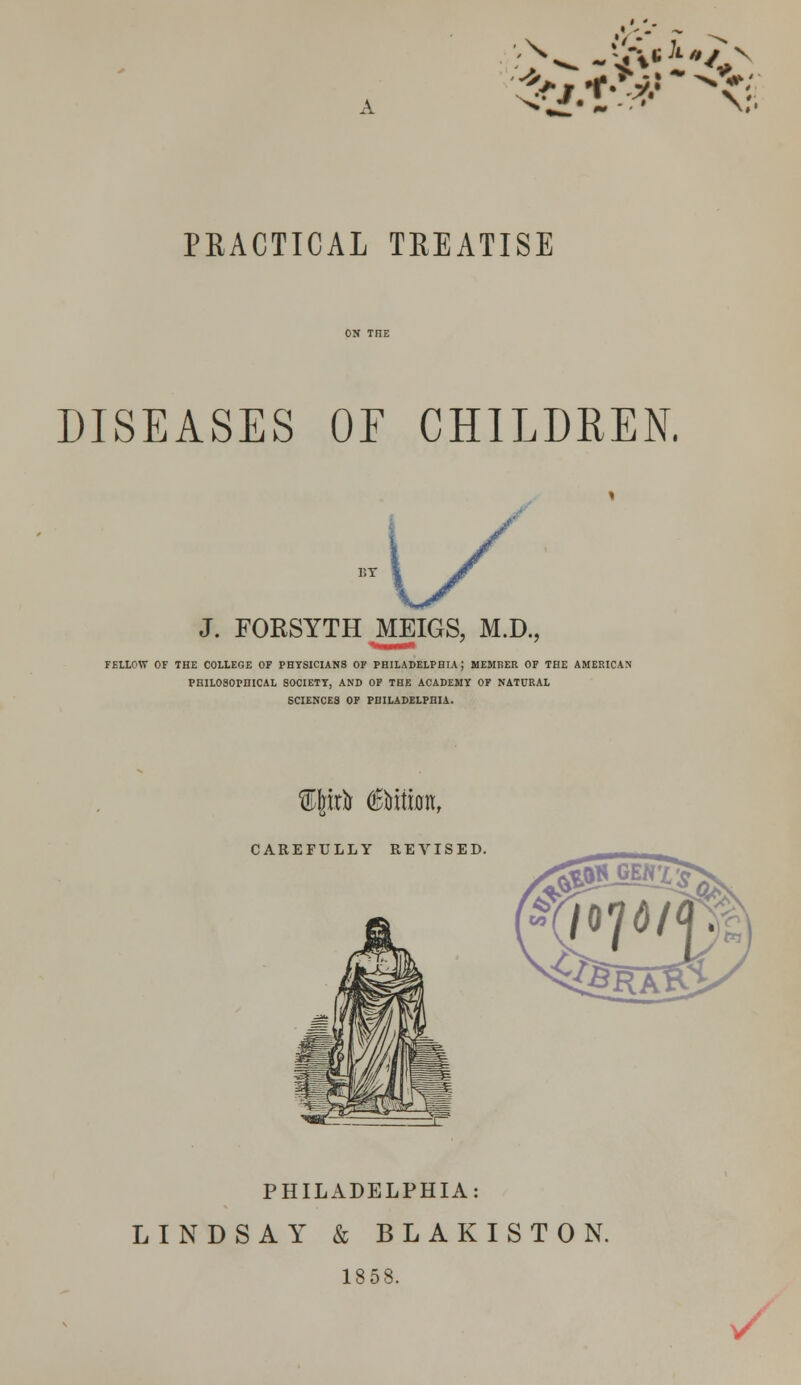 DISEASES OE CHILDREN. \y J. FORSYTH MEIGS, M.D., FELLOW OF THE COLLEGE OF PHYSICIANS OF PHILADELPHIA \ MEMBER OF THE AMERICAN PHILOSOPHICAL SOCIETY, AND OF THE ACADEMY OF NATURAL SCIENCES OF PHILADELPHIA. %\\ib (Mon, CAREFULLY REVISED. PHILADELPHIA: LINDSAY & BLAKISTON. 1858. •