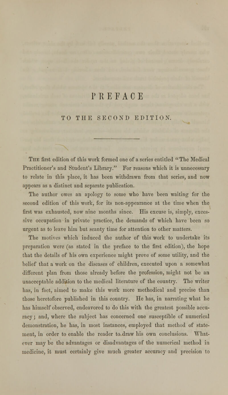 TO THE SECOND EDITION. The first edition of this work formed one of a series entitled The Medical Practitioner's and Student's Library. For reasons which it is unnecessary to relate in this place, it has been withdrawn from that series, and now appears as a distinct and separate publication. The author owes an apology to some who have been waiting for the second edition of this work, for its non-appearance at the time when the first was exhausted, now nine months since. His excuse is, simply, exces- sive occupation in private practice, the demands of which have been so urgent as to leave him but scanty time for attention to other matters. The motives which induced the author of this work to undertake its preparation were (as stated in the preface to the first edition), the hope that the details of his own experience might prove of some utility, and the belief that a work on the diseases of children, executed upon a somewhat different plan from those already before the profession, might not be an unacceptable addition to the medical literature of the country. The writer has, in fact, aimed to make this work more methodical and precise than those heretofore published in this country. He has, in narrating what he has himself observed, endeavored to do this with the greatest possible accu- racy ; and, where the subject has concerned one susceptible of numerical demonstration, he has, in most instances, employed that method of state- ment, in order to enable the reader to. draw his own conclusions. What- ever may be the advantages or disadvantages of the numerical method in medicine, it must certainly give much greater accuracy and precision to