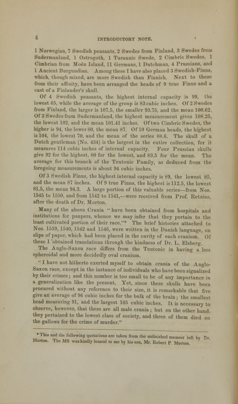 1 Norwegian, 7 Swedish peasants, 2 Swedes from Finland, 3 Swedes from Sudermauland, 1 Ostrogoth, 1 Turannic Swede, 2 Cimbric Swedes, 1 Cimbrian from Moen Island, 11 Germans, 1 Dutchman, 4 Prussians, and 1 Ancient Burgundian. Among these I have also placed 3 Swedish-Finns, which, though mixed, are more Swedish than Finnish. Next to these from their affinity, have been arranged the heads of 9 true Finns and a cast of a Finlander's skull. Of 4 Swedish peasants, the highest internal capacity is 99, the lowest 65, while the average of the group is 83 cubic inches. Of 2 Swedes from Finland, the larger is 107.5, the smaller 93.75, and the mean 100.62. Of 3 Swedes from Sudermanland, the highest measurement gives 108.25, the lowest 102, and the mean 101.41 inches. Of two Cimbric Swedes, the higher is 94, the lower 80, the mean 87. Of 10 German heads, the highest is 104, the lowest 70, and the mean of the series 88.6. The skull of a Dutch gentleman (No. 434) is the largest in the entire collection, for it measures 114 cubic inches of internal capacity. Four Prussian skulls give 92 for the highest, 80 for the lowest, and 83.5 for the mean. The average for this branch of the Teutonic Family, as deduced from the foregoing measurements is about 94 cubic inches. Of 3 Swedish Finns, the highest internal capacity is 89, the lowest 85, and the mean 87 inches. Of 9 true Finns, the highest is 112.5, the lowest 81.5, the mean 94.3. A large portion of this valuable series—from Nos. 1545 to 1550, and from 1542 to 1541,—were received from Prof. Eetzius, after the death of Dr. Morton. Many of the above Crania  have been obtained from hospitals and institutions for paupers, whence we may infer that they pertain to the least cultivated portion of their race.* The brief histories attached to Nos. 1539, 1540, 1542 and 1546, were written in the Danish language, on slips of paper, which had been placed in the cavity of each cranium. Of these I obtained translations through the kindness of Dr. L. Elsberg. The Anglo-Saxon race differs from the Teutonic in having a less spheroidal and more decidedly oval cranium.  I have not hitherto exerted myself to obtain crania of the Anglo- Saxon race, except in the instance of individuals who have been signalized by their crimes ; and this number is too small to be of any importance in a generalization like the present. Yet, since these skulls have been procured without any reference to their size, it is remarkable that five give an average of 96 cubic inches for the bulk of the brain; the smallest head measuring 91, and the largest 105 cubic inches. It is necessary to observe, however, that these are all male crania ; but on the other hand, they pertained to the lowest class of society, and three of them died on the gallows for the crime of murder. * This and the following quotations are taken from the unfinished memoir left by Dr Morton. The MS was kindly loaned to me by his son, Mr. Robert P. Morton.