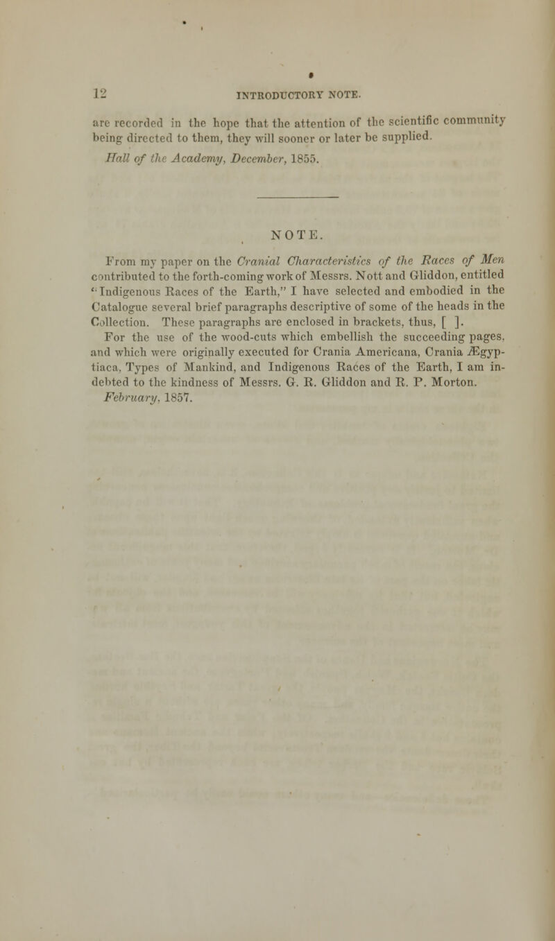 arc recorded in the hope that the attention of the scientific community being- directed to them, they will sooner or later be supplied. Hall of the Academy, December, 1855. NOT E. From my paper on the Cranial Characteristics of the Races of Men contributed to the forth-coming work of Messrs. Nott and Gliddon, entitled {; Indigenous Races of the Earth, I have selected and embodied in the Catalogue several brief paragraphs descriptive of some of the heads in the Collection. These paragraphs are enclosed in brackets, thus, [ ]. For the use of the wood-cuts which embellish the succeeding pages, and which were originally executed for Crania Americana, Crania JEgyp- tiaca. Types of Mankind, and Indigenous Races of the Earth, I am in- debted to the kindness of Messrs. G. R. Gliddon and R. P. Morton. February. 1S57.