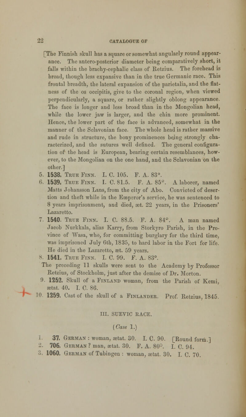 *- [The Finnish skull has a square or somewhat angularly round appear- ance. The antero-posterior diameter being comparatively short, it falls within the brachy-cephalic class of Retzius. The forehead is broad, though less expansive than in the true Germanic race. This frontal breadth, the lateral expansion of the parietalia, and the flat- ness of the os occipitis, give to the coronal region, when viewed perpendicularly, a square, or rather slightly oblong appearance. The face is longer and less broad than in the Mongolian head, while the lower jaw is larger, and the chin more prominent. Hence, the lower part of the face is advanced, somewhat in the manner of the Sclavonian face. The whole head is rather massive and rude in structure, the bony prominences being strongly cha- racterized, and the sutures well defined. The general configura- tion of the head is European, bearing certain resemblances, how- ever, to the Mongolian on the one hand, and the Sclavonian on the other.] 6. 1539. True Finn. I. C. 81.5. F. A. 85°. A laborer, named Matts Johansson Lans, from the city of Abo. Convicted of deser- tion and theft while in the Emperor's service, he was sentenced to 8 years imprisonment, and died, aet. 22 years, in the Prisoners' Lazaretto. Jacob Nurkkala, alias Karry, from Storkyro Parish, in the Pro- vince of Wasa, who, for committing burglary for the third time, was imprisoned July 6th, 1835, to hard labor in the Fort for life. He died in the Lazaretto, aet. 59 years. 8. 1541. True Finn. I. C. 99. F. A. 83°. The preceding 11 skulls were sent to the Academy by Professor Retzius, of Stockholm, just after the demise of Dr. Morton. 9. 1252. Skull of a Finland woman, from the Parish of Kemi, aetat. 40. I. C. 86. 10. 1259. Cast of the skull of a Finlander. Prof. Retzius, 1845. III. SUEVIC RACE. [Case 1.) 1. 37. German : woman, aetat. 30. I. C. 90. [Round form.] 2. 706. German ? man, aetat. 30. F. A. 80°. I. C. 94. 3. 1060. German of Tubingen : woman, setat, 30. I. C. 70.