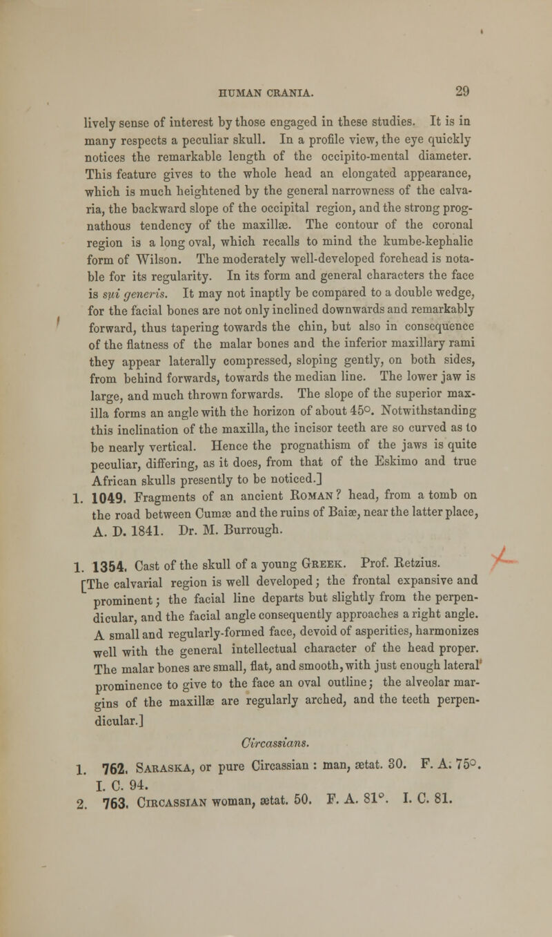 lively sense of interest by those engaged in these studies. It is in many respects a peculiar skull. In a profile view, the eye quickly notices the remarkable length of the occipito-mental diameter. This feature gives to the whole head an elongated appearance, which is much heightened by the general narrowness of the calva- ria, the backward slope of the occipital region, and the strong prog- nathous tendency of the maxillae. The contour of the coronal region is a long oval, which recalls to mind the kumbe-kephalic form of Wilson. The moderately well-developed forehead is nota- ble for its regularity. In its form and general characters the face is sui generis. It may not inaptly be compared to a double wedge, for the facial bones are not only inclined downwards and remarkably forward, thus tapering towards the chin, but also in consequence of the flatness of the malar bones and the inferior maxillary rami they appear laterally compressed, sloping gently, on both sides, from behind forwards, towards the median line. The lower jaw is large, and much thrown forwards. The slope of the superior max- illa forms an angle with the horizon of about 45°. Notwithstanding this inclination of the maxilla, the incisor teeth are so curved as to be nearly vertical. Hence the prognathism of the jaws is quite peculiar, differing, as it does, from that of the Eskimo and true African skulls presently to be noticed.] 1. 1049. Fragments of an ancient Roman ? head, from a tomb on the road between Cumse and the ruins of Baiae, near the latter place, A. D. 1841. Dr. M. Burrough. 1. 1354. Cast of the skull of a young Greek. Prof. Retzius. [The calvarial region is well developed; the frontal expansive and prominent J the facial line departs but slightly from the perpen- dicular, and the facial angle consequently approaches a right angle. A small and regularly-formed face, devoid of asperities, harmonizes well with the general intellectual character of the head proper. The malar bones are small, flat, and smooth, with just enough lateral prominence to give to the face an oval outline; the alveolar mar- gins of the maxillae are regularly arched, and the teeth perpen- dicular.] Circassians. 1. 762. Saraska, or pure Circassian : man, aetat. 30. F. A. 75°. I. C. 94. 2. 763. Circassian woman, aetat. 50. F. A. 81°. I. C. 81.