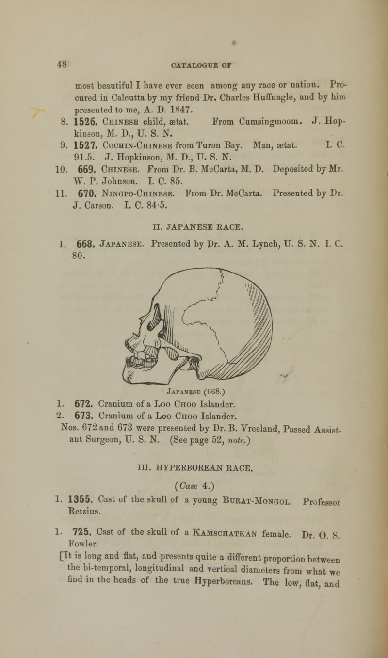 most beautiful I have ever seen among any race or nation. Pro- cured in Calcutta by my friend Dr. Charles Huffnagle, and by him presented to me, A. D. 1847. 8. 1526. Chinese child, setat. From Cumsingmoom. J. Hop- kinson, M. D., U. S. N. 9. 1527. Cochin-Chinese from Turon Bay. Man, aetat. I. C. 91.5. J. Hopkinson, M. D., U. S. N. 10. 669, Chinese. From Dr. B. McCarta, M. D. Deposited by Mr. W. P. Johnson. I. C. 85. 11. 670. Ningpo-Chinese. From Dr. McCarta. Presented by Dr. J. Carson. I. C. 84-5. II. JAPANESE RACE. 1. 668. Japanese. Presented by Dr. A. M. Lynch, U. S. N. I. C. 80. Japanese (668.) 1. 672. Cranium of a Loo Choo Islander. 2. 673. Cranium of a Loo Choo Islander. Nos. 672 and 673 were presented by Dr. B. Vreeland, Passed Assist- ant Surgeon, U. S. N. (See page 52, note.) III. HYPERBOREAN RACE. {Case 4.) 1. 1355. Cast of the skull of a young Burat-Mongol. Professor Ketzius. 1. 725. Cast of the skull of a Kamschatkan female. Dr. O. S. Fowler. [It is long and flat, and presents quite a different proportion between the bi-temporal, longitudinal and vertical diameters from what we find in the heads of the true Hyperboreans. The low, flat and