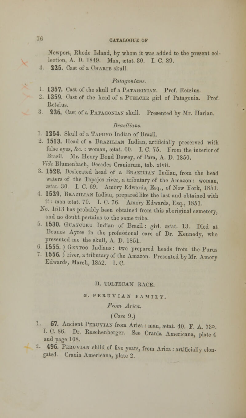 Newport, Rhode Island, by whom it wag added to the present col- lection, A. D. 1849. Man, aetat. 30. I. C. 89. 3. 225. Cast of a Charib skull. Patagonians. 1. 1357. Cast of the skull of a Patagonian. Prof. Retzius. 2. 1359. Cast of the head of a Puelche girl of Patagonia. Prof. Retzius. 3 226, Cast of a Patagonian skull. Presented by Mr. Harlan. Brazilians. 1. 1254. Skull of a Tapuyo Indian of Brazil. 2. 1513. Head of a Brazilian Indian, artificially preserved with false eyes, &c. : woman, aetat. 60. I. C. 75. From the interior of Brazil. Mr. Henry Bond Dewey, of Para, A. D. 1850. Vide Blumenbach, Decades Craniorum, tab. xlvii. 3. 1528. Desiccated head of a Brazilian Indian, from the head waters of the Tapajos river, a tributary of the Amazon : woman, aetat. 30. I. C. 69. Amory Edwards, Esq., of New York, 1851. 4. 1529. Brazilian Indian, prepared like the last and obtained with it: man aetat. 70. I. C. 76. Amory Edwards, Esq., 1851. No. 1513 has probably been obtained from this aboriginal cemetery, and no doubt pertains to the same tribe. 5. 1530. Guaycuru Indian of Brazil: girl, aetat. 13. Died at Beunos Ayres in the professional care of Dr. Kennedy, who presented me the skull, A. D. 1851. 6. 1555. | Gentoo Indians: two prepared heads from the Pur us 7. 1556. J river, a tributary of the Amazon. Presented by Mr. Amory Edwards, March, 1852. I. C. II. TOLTECAN EACE. a. PERUVIAN FAMILY. From Arica. (Case 9.) 1. 67, Ancient Peruvian from Arica: man, aetat. 40. F. A. 73o. I. C. 86. Dr. Ruschenberger. See Crania Americana, plate 4 and page 108. ■1. 496. Peruvian child of five years, from Arica: artificially elon- gated. Crania Americana, plate 2.
