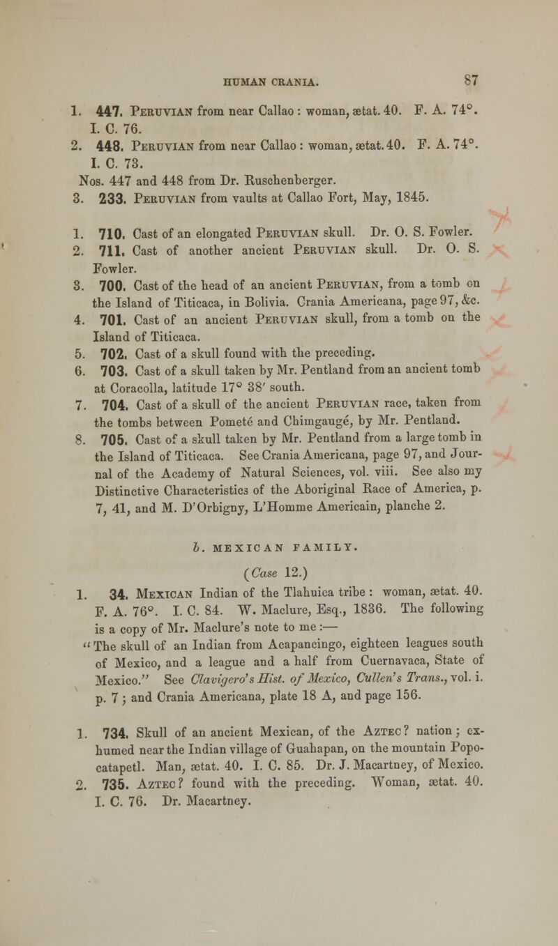 1. 447. Peruvian from near Callao : woman, aetat. 40. F. A. 74°. I. C. 76. 2. 448. Peruvian from near Callao : woman, aetat. 40. F. A. 74°. I. C. 73. Nos. 447 and 448 from Dr. Ruschenberger. 3. 233. Peruvian from vaults at Callao Fort, May, 1845. 1. 710. Cast of an elongated Peruvian skull. Dr. 0. S. Fowler. 2. 711. Cast of another ancient Peruvian skull. Dr. 0. S. Fowler. 3. 700. Cast of the head of an ancient Peruvian, from a tomb on the Island of Titicaca, in Bolivia. Crania Americana, page 97, &c. 4. 701. Cast of an ancient Peruvian skull, from a tomb on the Island of Titicaca. 5. 702. Cast of a skull found with the preceding. 6. 703. Cast of a skull taken by Mr. Pentland from an ancient tomb at Coracolla, latitude 17° 38' south. 7. 704. Cast of a skull of the ancient Peruvian race, taken from the tombs between Pomete and Chiingauge, by Mr. Pentland. 8. 705. Cast of a skull taken by Mr. Pentland from a large tomb in the Island of Titicaca. See Crania Americana, page 97, and Jour- nal of the Academy of Natural Sciences, vol. viii. See also my Distinctive Characteristics of the Aboriginal Race of America, p. 7, 41, and M. D'Orbigny, L'Homme Americain, planche 2. b. MEXICAN FAMILY. {Case 12.) 1. 34. Mexican Indian of the Tlahuica tribe : woman, aetat. 40. F. A. 76°. I. C. 84. W. Maclure, Esq., 1836. The following is a copy of Mr. Maclure's note to me :—  The skull of an Indian from Acapancingo, eighteen leagues south of Mexico, and a league and a half from Cuernavaca, State of Mexico. See Clavigero's Mist, of Mexico, Cvllen's Trans., vol. i. p. 7; and Crania Americana, plate 18 A, and page 156. 1. 734. Skull of an ancient Mexican, of the Aztec? nation; ex- humed near the Indian village of Guahapan, on the mountain Popo- catapetl. Man, aetat. 40. I. C. 85. Dr. J. Macartney, of Mexico. 2. 735. Aztec? found with the preceding. Woman, aetat. 40. I. C. 76. Dr. Macartney.