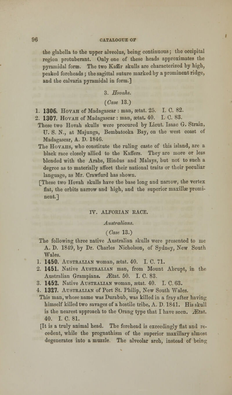 the glabella to the upper alveolus, being continuous; the occipital region protuberant. Only one of these heads approximates the pyramidal form. The two Kaffir skulls are characterized by high, peaked foreheads; the sagittal suture marked by a prominent ridge, and the calvaria pyramidal in form.] 3. Hovahs. (Case 13.) 1. 1306. Hovah of Madagascar : man, setat. 25. I. C. 82. 2. 1307. Hovah of Madagascar : man, astat. 40. I. C. 83. These two Hovah skulls were procured by Lieut. Isaac G. Strain, U. S. N., at Majunga, Bembatooka Bay, on the west coast of Madagascar, A. D. 1846. The Hovahs, who constitute the ruling caste of this island, are a black race closely allied to the Kaffers. They are more or less blended with the Arabs, Hindus and Malays, but not to such a degree as to materially affect their national traits or their peculiar language, as Mr. Crawfurd has shown. [These two Hovah skulls have the base long and narrow, the vertex flat, the orbits narrow and high, and the superior maxillae promi- nent.] IV. ALFORIAN RACE. Australians. (Case 13.) The following three native Australian skulls were presented to me A. D. 1849, by Dr. Charles Nicholson, of Sydney, New South Wales. 1. 1450. Australian woman, setat. 40. I. C. 71. 2. 1451. Native Australian man, from Mount Abrupt, in the Australian Grampians. JEtat. 50. I. C. 83. 3. 1452. Native Australian woman, setat. 40. I. C. 63. 4. 1327. Australian of Port St. Philip, New South Wales. This man, whose name was Durabub, was killed in a fray after having himself killed two savages of a hostile tribe, A. D. 1841. His skull is the nearest approach to the Orang type that I have seen. iEtat. 40. I. C. 81. [It is a truly animal head. The forehead is exceedingly flat and re- cedent, while the prognathism of the superior maxillary almost degenerates into a muzzle. The alveolar arch, instead of being