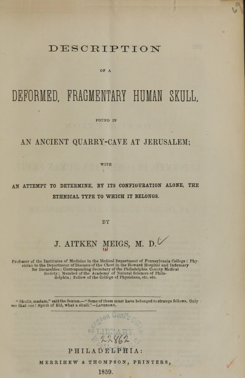 DESCRIPTION DEFORMED, FRAGMENTARY HUMAN SKULL. AN ANCIENT QUARRY-CAVE AT JERUSALEM; AN ATTEMPT TO DETERMINE, BY ITS CONFIGURATION ALONE, THE ETHNICAL TYPE TO WHICH IT BELONGS. BY J. AITKEN MEIGS, M. D. v Professor of the Institutes of Medicine in the Medical Department of Pennsylvania College ; Phy- sician to the Department of Diseases of the Chest in the Howard Hospital and Infirmary for Incurables ; Corresponding Secretary of the Philadelphia County Medical Society; Member of the Academy of Natural Sciences of Phila- delphia; Follow of the College of Physicians, etc. etc.  Skulls, madam, said the Sexton.—Some of them must have belonged to strange fellows. Only see that one! Spirit of Eld, what a skull.—Lavekoro. PHILADELPHIA MERRIHEW * THOMPSON, PRINTERS, 1859.