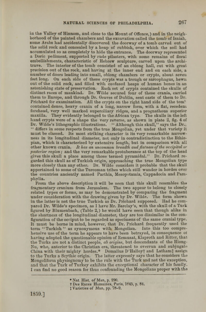 in the Valley of Hinnom, and close to the Mount of Offence,) and in the neigh- borhood of the painted chambers and the excavation called the tomb of Isaiah, some Arabs had accidentally discovered the doorway of a tomb carved out of the solid rock and concealed by a heap of rubbish, over which the soil had accumulated so as completely to hide the entrance. The doorway represented a Doric pediment, supported by rude pilasters, with some remains of floral embellishments, characteristic of Hebrew sculpture, carved upon the archi- trave. The interior of the tomb consisted of an oblong hall, cut with great precision out of the rock, and having at the inner end and on each side, a number of doors leading into small, oblong chambers or crypts, about seven feet long. On each side of these crypts was a trough or sarcophagus, hewn out of the solid rock, and filled with confused heaps of human bones in an astonishing state of preservation. Each set of crypts contained the skulls of distinct races of mankind. Dr. Wilde secured four of these crania, carried them to Europe, and through Dr. Graves of Dublin, sent casts of them to Dr. Prichard for examination. All the crypts on the right hand side of the torn1 contained dense, heavy crania of a long, narrow form, with a flat, recedem. forehead, very well marked superciliary ridges, and a prognathous superior maxilla. They evidently belonged to the African type. The skulls in the left hand crypts were of a shape the very reverse, as shown in plate 2, fig. 4 of Dr. Wilde's lithographic illustrations.  Although this skull, says the Dr..  differs in some respects from the true Mongolian, yet under that variety it must be classed. Its most striking character is its very remarkable narrow- ness in its longitudinal diameter, not only in contradistinction to the Ethio- pian, which is characterised by extensive length, but in comparison with all other known crania. It has an uncommon breadth aud flatness of the occipital or posterior region; and the very remarkable protuberance at the top of the head gives this skull a place among those termed pyramidal. Dr. Prichard re- garded this skull as of Turkish origin, approaching the true Mongolian type more closely than any other. Dr. Wilde considers it probable that the skull appertained to some of the Turcoman tribes which still wander in hordes over the countries anciently named Parthia, Mesopotamia, Cappadocia and Pam- phylia. From the above description it will be seen that this skull resembles tkt* fragmentary cranium from Jerusalem. The two appear to belong to closely related types or forms, as may be demonstrated by comparing the fragment under consideration with the drawing given by Dr. Wilde. The form shown in the latter is not the true Turkish as Dr. Prichard supposed. Had he com- pared Dr. Wilde's specimen, as I have Mr. Barclay's, with the skull of a Turk figured by Blumenbach, (Table 2,) he would have seen that though alike in the shortness of the longitudinal diameter, they are too dissimilar in the con- figuration of the occiput to be regarded as specimens of the same cranial type. It must be borne in mind, however, that Dr. Prichard frequently used the term Turkish as synonymous with Mongolian. Into this too compre- hensive use of the term he appears to have been betrayed, in consequence ol having adopted the questionable opinion of Remusat, Klaproth and Ritter, that the Turks are not a distinct people, ab origine, but descendants of the Hiong- Nu, who, anterior to the Christian era, threatened to overrun and subjugate China with their mighty hordes.* Domalius D'Halloyf and Latham^ assign to the Turks a Scythic origin. The latter expressly says that he considers the Mongoliform physiognomy to be the rule with the Turk and not the exception, and that the Turk of Turkey exhibits the exceptional character of bis family. I can find no good reason for thus confounding the Mongolians proper with the 1859.] •Nat Hist, of Man, p. 290. tDes Races Humaines, Paris, 1845, p. 81. J Varieties of Man, pp. 78-9.