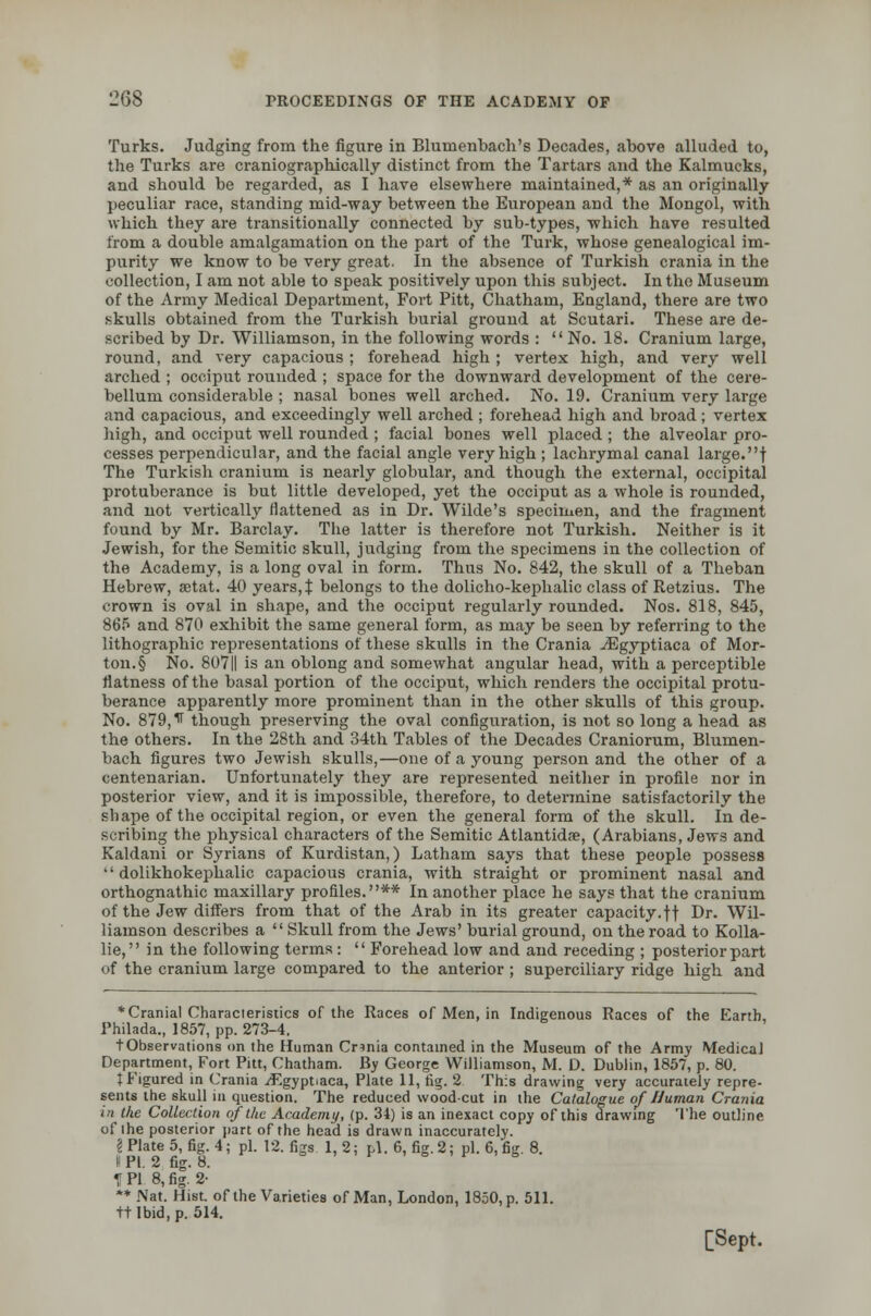 Turks. Judging from the figure in Blumenbach's Decades, above alluded to, the Turks are craniographically distinct from the Tartars and the Kalmucks, and should be regarded, as I have elsewhere maintained,* as an originally peculiar race, standing mid-way between the European and the Mongol, with which they are transitionally connected by sub-types, which have resulted from a double amalgamation on the part of the Turk, whose genealogical im- purity we know to be very great. In the absence of Turkish crania in the collection, I am not able to speak positively upon this subject. In the Museum of the Army Medical Department, Fort Pitt, Chatham, England, there are two skulls obtained from the Turkish burial ground at Scutari. These are de- scribed by Dr. Williamson, in the following words :  No. 18. Cranium large, round, and very capacious ; forehead high ; vertex high, and very well arched ; occiput rounded ; space for the downward development of the cere- bellum considerable ; nasal bones well arched. No. 19. Cranium very large and capacious, and exceedingly well arched ; forehead high and broad; vertex high, and occiput well rounded.; facial bones well placed ; the alveolar pro- cesses perpendicular, and the facial angle very high ; lachrymal canal large.! The Turkish cranium is nearly globular, and though the external, occipital protuberance is but little developed, yet the occiput as a whole is rounded, and not vertically flattened as in Dr. Wilde's specimen, and the fragment found by Mr. Barclay. The latter is therefore not Turkish. Neither is it Jewish, for the Semitic skull, judging from the specimens in the collection of the Academy, is a long oval in form. Thus No. 842, the skull of a Theban Hebrew, setat. 40 years, J belongs to the dolicho-kephalic class of Retzius. The crown is oval in shape, and the occiput regularly rounded. Nos. 818, 845, 865 and 870 exhibit the same general form, as may be seen by referring to the lithographic representations of these skulls in the Crania ./Egyptiaca of Mor- ton^ No. 807|| is an oblong and somewhat angular head, with a perceptible flatness of the basal portion of the occiput, which renders the occipital protu- berance apparently more prominent than in the other skulls of this group. No. 879,^ though preserving the oval configuration, is not so long a head as the others. In the 28th and 34th Tables of the Decades Craniorum, Blumen- bach figures two Jewish skulls,—one of a young person and the other of a centenarian. Unfortunately they are represented neither in profile nor in posterior view, and it is impossible, therefore, to determine satisfactorily the sbape of the occipital region, or even the general form of the skull. In de- scribing the physical characters of the Semitic Atlantidse, (Arabians, Jews and Kaldani or Syrians of Kurdistan,) Latham says that these people possess  dolikhokephalic capacious crania, with straight or prominent nasal and orthognathic maxillary profiles.** In another place he says that the cranium of the Jew differs from that of the Arab in its greater capacity.ft Dr. Wil- liamson describes a Skull from the Jews' burial ground, on the road to Kolla- lie, in the following terms:  Forehead low and and receding ; posterior part of the cranium large compared to the anterior ; superciliary ridge high and * Cranial Characteristics of the Races of Men, in Indigenous Races of the Earth Philada., 1857, pp. 273-4. ■(•Observations on the Human Crinia contained in the Museum of the Army Medical Department, Fort Pitt, Chatham. By George Williamson, M. D. Dublin, 1857, p. 80. t Figured in Crania /Egyptiaca, Plate 11, rig. 2 This drawing very accurately repre- sents the skull in question. The reduced woodcut in the Catalogue of Human Crania in the Collection of the Academy, (p. 34) is an inexact copy of this drawing The outline of ihe posterior part of the head is drawn inaccurately. I Plate 5, fig. 4; pi. 12. figs 1, 2; pi. 6, fig. 2; pi. 6, fig. 8. I PL 2 fig. 8. ' P ° F B T PI 8, fig. 2- ** Nat. Hist, of the Varieties of Man, London, 1850, p. 511. tt Ibid, p. 514.