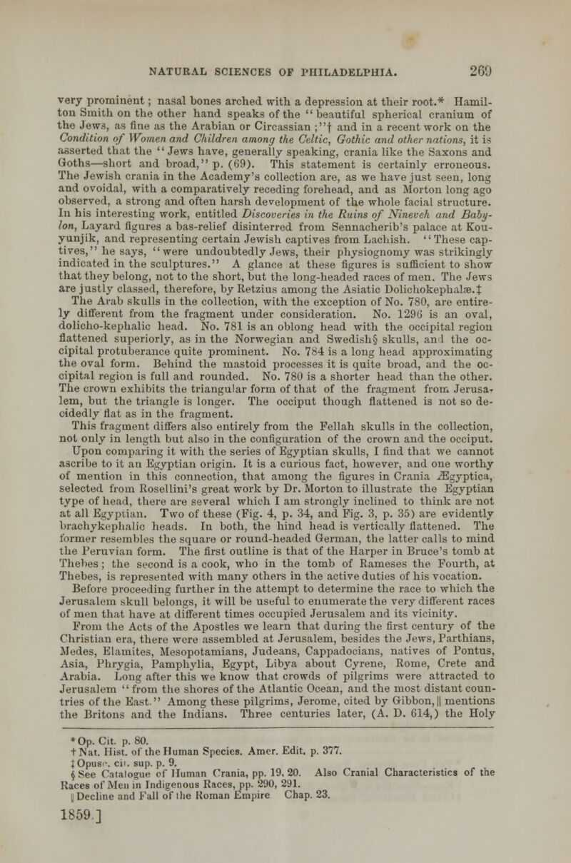 very prominent; nasal bones arched with a depression at their root.* Hamil- ton Smith on the other hand speaks of the beautiful spherical cranium of the Jews, as fine as the Arabian or Circassian ;f and in a recent work on the Condition of Women and Children among the Celtic, Gothic and other nations, it is asserted that the  Jews have, generally speaking, crania like the Saxons and Goths—short and broad, p. (69). This statement is certainly erroneous. The Jewish crania in the Academy's collection are, as we have just seen, long and ovoidal, with a comparatively receding forehead, and as Morton long ago observed, a strong and often harsh development of the whole facial structure. In his interesting work, entitled Discoveries in the Ruins of Nineveh and Baby- lon, Layard figures a bas-relief disinterred from Sennacherib's palace at Kou- yunjik, and representing certain Jewish captives from Lachish. These cap- tives, he says, were undoubtedly Jews, their physiognomy was strikingly indicated in the sculptures. A glance at these figures is sufficient to show that they belong, not to the short, but the long-headed races of men. The Jews are justly classed, therefore, by Retzius among the Asiatic Dolichokephalae.t The Arab skulls in the collection, with the exception of No. 780, are entire- ly different from the fragment under consideration. No. 1296 is an oval, dolicho-kephalic head. No. 781 is an oblong head with the occipital region flattened superiorly, as in the Norwegian and Swedish§ skulls, an 1 the oc- cipital protuberance quite prominent. No. 784 is a long head approximating the oval form. Behind the mastoid processes it is quite broad, and the oc- cipital region is full and rounded. No. 780 is a shorter head than the other. The crown exhibits the triangular form of that of the fragment from Jerusa- lem, but the triangle is longer. The occiput though flattened is not so de- cidedly flat as in the fragment. This fragment differs also entirely from the Fellah skulls in the collection, not only in length but also in the configuration of the crown and the occiput. Upon comparing it with the series of Egyptian skulls, I find that we cannot ascribe to it an Egyptian origin. It is a curious fact, however, and one worthy of mention in this connection, that among the figures in Crania iEgyptica, selected from Rosellini's great work by Dr. Morton to illustrate the Egyptian type of head, there are several which I am strongly inclined to think are not at all Egyptian. Two of these (Fig. 4, p. 34, and Fig. 3, p. 35) are evidently brachykephalic heads. In both, the hind head is vertically flattened. The former resembles the square or round-headed German, the latter calls to mind the Peruvian form. The first outline is that of the Harper in Bruce's tomb at Thebes; the second is a cook, who in the tomb of Rameses the Fourth, at Thebes, is represented with many others in the active duties of his vocation. Before proceeding further in the attempt to determine the race to which the Jerusalem skull belongs, it will be useful to enumerate the very different races of men that have at different times occupied Jerusalem and its vicinity. From the Acts of the Apostles we learn that during the first century of the Christian era, there were assembled at Jerusalem, besides the Jews, Parthians, Medes, Elamites, Mesopotamians, Judeans, Cappadocians, natives of Pontus, Asia, Phrygia, Pamphylia, Egypt, Libya about Cyrene, Rome, Crete and Arabia. Long after this we know that crowds of pilgrims were attracted to Jerusalem from the shores of the Atlantic Ocean, and the most distant coun- tries of the East. Among these pilgrims, Jerome, cited by Gibbon,|| mentions the Britons and the Indians. Three centuries later, (A. D. 614,) the Holy * Op. Cit. p. 80. tNat. Hist, of the Human Species. Amer. Edit. p. 377. JOpusi-. cit. sup. p. 9. \ See Catalogue of Human Crania, pp. 19, 20. Also Cranial Characteristics of the Races of Men in Indigenous Races, pp. 290, 291. [Decline and Fall of the Roman Empire Chap. 23. 1859.]