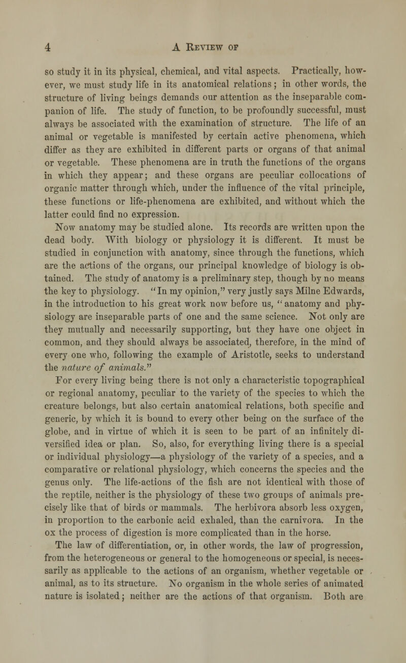 so study it in its physical, chemical, and vital aspects. Practically, how- ever, we must study life in its anatomical relations; in other words, the structure of living beings demands our attention as the inseparable com- panion of life. The study of function, to be profoundly successful, must always be associated with the examination of structure. The life of an animal or vegetable is manifested by certain active phenomena, which differ as they are exhibited in different parts or organs of that animal or vegetable. These phenomena are in truth the functions of the organs in which they appear; and these organs are peculiar collocations of organic matter through which, under the influence of the vital principle, these functions or life-phenomena are exhibited, and without which the latter could find no expression. Now anatomy may be studied alone. Its records are written upon the dead body. With biology or physiology it is different. It must be studied in conjunction with anatomy, since through the functions, which are the actions of the organs, our principal knowledge of biology is ob- tained. The study of anatomy is a preliminary step, though by no means the key to physiology. In my opinion, very justly says Milne Edwards, in the introduction to his great work now before us,  anatomy and phy- siology are inseparable parts of one and the same science. Not only are they mutually and necessarily supporting, but they have one object in common, and they should always be associated, therefore, in the mind of every one who, following the example of Aristotle, seeks to understand the nature of animals. For every living being there is not only a characteristic topographical or regional anatomy, peculiar to the variety of the species to which the creature belongs, but also certain anatomical relations, both specific and generic, by which it is bound to every other being on the surface of the globe, and in virtue of which it is seen to be part of an infinitely di- versified idea or plan. So, also, for everything living there is a special or individual physiology—a physiology of the variety of a species, and a comparative or relational physiology, which concerns the species and the genus only. The life-actions of the fish are not identical with those of the reptile, neither is the physiology of these two groups of animals pre- cisely like that of birds or mammals. The herbivora absorb less oxygen, in proportion to the carbonic acid exhaled, than the carnivora. In the ox the process of digestion is more complicated than in the horse. The law of differentiation, or, in other words, the law of progression, from the heterogeneous or general to the homogeneous or special, is neces- sarily as applicable to the actions of an organism, whether vegetable or animal, as to its structure. No organism in the whole series of animated nature is isolated; neither are the actions of that organism. Both are