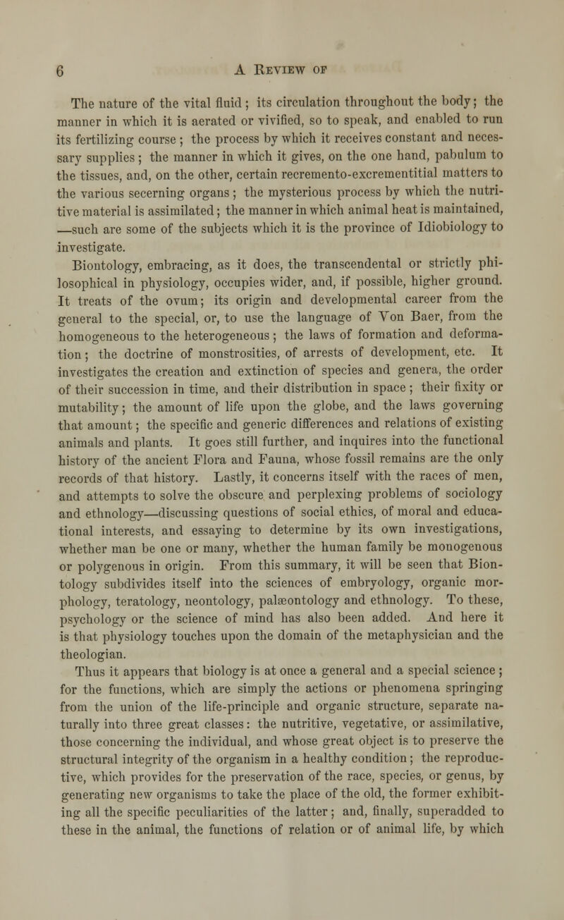 The nature of the vital fluid ; its circulation throughout the body; the manner in which it is aerated or vivified, so to speak, and enabled to run its fertilizing course ; the process by which it receives constant and neces- sary supplies ; the manner in which it gives, on the one hand, pabulum to the tissues, and, on the other, certain recremento-excrementitial matters to the various secerning organs; the mysterious process by which the nutri- tive material is assimilated; the manner in which animal heat is maintained, —such are some of the subjects which it is the province of Idiobiology to investigate. Biontology, embracing, as it does, the transcendental or strictly phi- losophical in physiology, occupies wider, and, if possible, higher ground. It treats of the ovum; its origin and developmental career from the general to the special, or, to use the language of Von Baer, from the homogeneous to the heterogeneous; the laws of formation and deforma- tion ; the doctrine of monstrosities, of arrests of development, etc. It investigates the creation and extinction of species and genera, the order of their succession in time, and their distribution in space; their fixity or mutability; the amount of life upon the globe, and the laws governing that amount; the specific and generic differences and relations of existing animals and plants. It goes still further, and inquires into the functional history of the ancient Flora and Fauna, whose fossil remains are the only records of that history. Lastly, it concerns itself with the races of men, and attempts to solve the obscure and perplexing problems of sociology and ethnology—discussing questions of social ethics, of moral and educa- tional interests, and essaying to determine by its own investigations, whether man be one or many, whether the human family be monogenous or polygenous in origin. From this summary, it will be seen that Bion- tology subdivides itself into the sciences of embryology, organic mor- phology, teratology, neontology, palaeontology and ethnology. To these, psychology or the science of mind has also been added. And here it is that physiology touches upon the domain of the metaphysician and the theologian. Thus it appears that biology is at once a general and a special science ; for the functions, which are simply the actions or phenomena springing from the union of the life-principle and organic structure, separate na- turally into three great classes: the nutritive, vegetative, or assimilative, those concerning the individual, and whose great object is to preserve the structural integrity of the organism in a healthy condition; the reproduc- tive, which provides for the preservation of the race, species, or genus, by generating new organisms to take the place of the old, the former exhibit- ing all the specific peculiarities of the latter; and, finally, superadded to these in the animal, the functions of relation or of animal life, by which