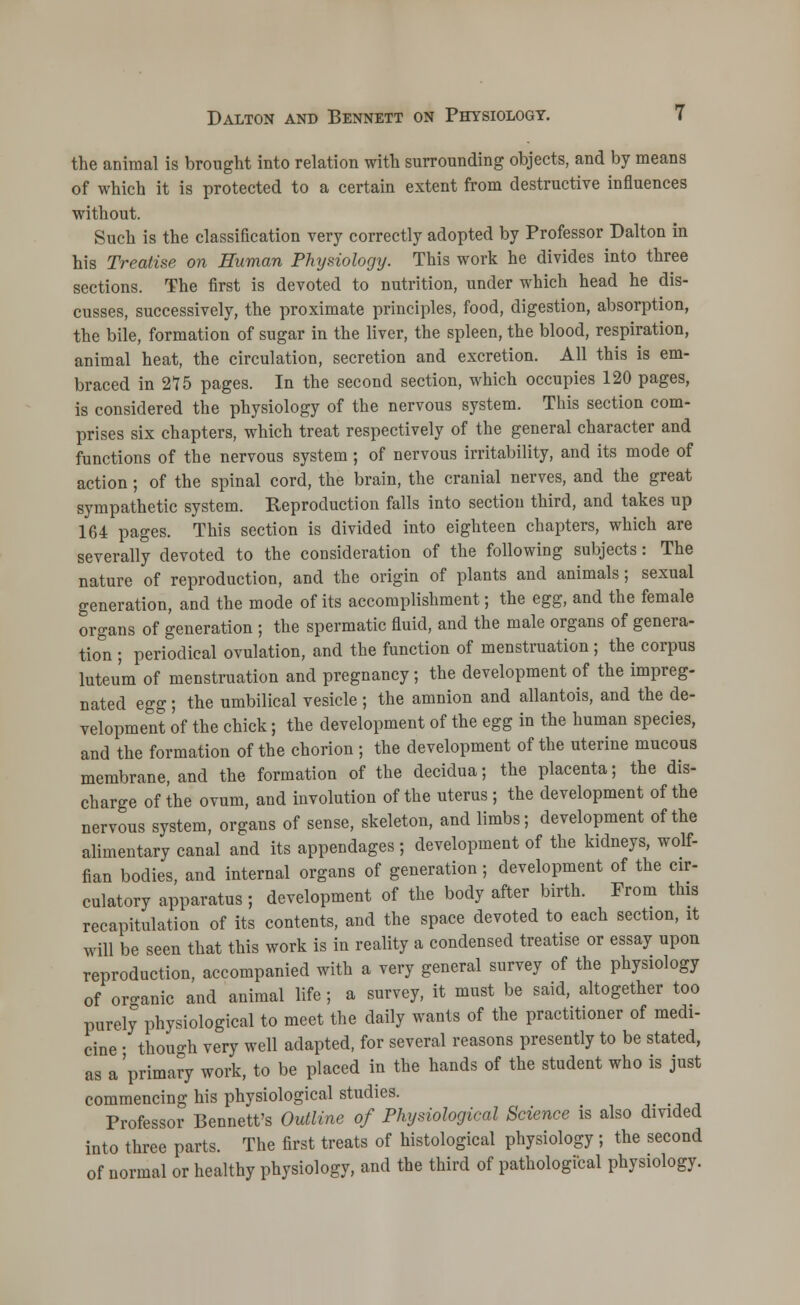 the animal is brought into relation with surrounding objects, and by means of which it is protected to a certain extent from destructive influences without. Such is the classification very correctly adopted by Professor Dalton in his Treatise on Human Physiology. This work he divides into three sections. The first is devoted to nutrition, under which head he dis- cusses, successively, the proximate principles, food, digestion, absorption, the bile, formation of sugar in the liver, the spleen, the blood, respiration, animal heat, the circulation, secretion and excretion. All this is em- braced in 275 pages. In the second section, which occupies 120 pages, is considered the physiology of the nervous system. This section com- prises six chapters, which treat respectively of the general character and functions of the nervous system ; of nervous irritability, and its mode of action; of the spinal cord, the brain, the cranial nerves, and the great sympathetic system. Reproduction falls into section third, and takes up 164 pages. This section is divided into eighteen chapters, which are severally devoted to the consideration of the following subjects: The nature of reproduction, and the origin of plants and animals; sexual generation, and the mode of its accomplishment; the egg, and the female organs of generation ; the spermatic fluid, and the male organs of genera- ton ; periodical ovulation, and the function of menstruation ; the corpus luteu'm of menstruation and pregnancy; the development of the impreg- nated egg; the umbilical vesicle ; the amnion and allantois, and the de- velopment of the chick; the development of the egg in the human species, and the formation of the chorion ; the development of the uterine mucous membrane, and the formation of the decidua; the placenta; the dis- charge of the ovum, and involution of the uterus; the development of the nervous system, organs of sense, skeleton, and limbs; development of the alimentary canal and its appendages; development of the kidneys, wolf- fian bodies, and internal organs of generation; development of the cir- culatory apparatus ; development of the body after birth. From this recapitulation of its contents, and the space devoted to each section, it will be seen that this work is in reality a condensed treatise or essay upon reproduction, accompanied with a very general survey of the physiology of or-anic and animal life ; a survey, it must be said, altogether too purely physiological to meet the daily wants of the practitioner of medi- cine • though very well adapted, for several reasons presently to be stated, as a'primary WOrk, to be placed in the hands of the student who is just commencing his physiological studies. Professor Bennett's Outline of Physiological Science is also divided into three parts. The first treats of histological physiology; the second of normal or healthy physiology, and the third of pathological physiology.