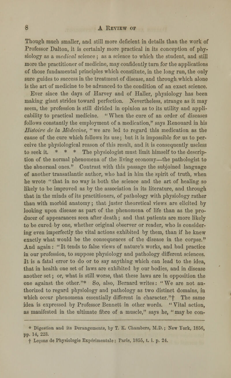 Though much smaller, and still more deficient in details than the work of Professor Dalton, it is certainly more practical in its conception of phy- siology as a medical science ; as a science to which the student, and still more the practitioner of medicine, may confidently turn for the applications of those fundamental principles which constitute, in the long run, the only sure guides to success in the treatment of disease, and through which alone is the art of medicine to be advanced to the condition of an exact science. Ever since the days of Harvey and of Ilaller, physiology has been making giant strides toward perfection. Nevertheless, strange as it may seem, the profession is still divided in opinion as to its utility and appli- cability to practical medicine. When the cure of an order of diseases follows constantly the employment of a medication, says Renouard in his Histoire de la Medecine, we are led to regard this medication as the cause of the cure which follows its use; but it is impossible for us to per- ceive the physiological reason of this result, and it is consequently useless to seek it. * * * The physiologist must limit himself to the descrip- tion of the normal phenomena of the living economy—the pathologist to the abnormal ones. Contrast with this passage the subjoined language of another transatlantic author, who had in him the spirit of truth, when he wrote that in no way is both the science and the art of healing so likely to be improved as by the association in its literature, and through that in the minds of its practitioners, of pathology with physiology rather than with morbid anatomy; that juster theoretical views are elicited by looking upon disease as part of the phenomena of life than as the pro- ducer of appearances seen after death; and that patients are more likely to be cured by one, whether original observer or reader, who is consider- ing even imperfectly the vital actions exhibited by them, than if he knew exactly what would be the consequences of the disease in the corpse. And again: It tends to false views of nature's works, and bad practice in our profession, to suppose physiology and pathology different sciences. It is a fatal error to do or to say anything which can lead to the idea, that in health one set of laws are exhibited by our bodies, and in disease another set; or, what is still worse, that these laws are in opposition the one against the other.* So, also, Bernard writes: We are not au- thorized to regard physiology and pathology as two distinct domains, in which occur phenomena essentially different in character, f The same idea is expressed by Professor Bennett in other words. Vital action, as manifested in the ultimate fibre of a muscle, says he, may be con- * Digestion and its Derangements, by T. K. Chambers, M.D.; New York, 1856, pp. 14, 223. f Lecons de Physiologie Experimental; Paris, 1855, t. i. p. 24.